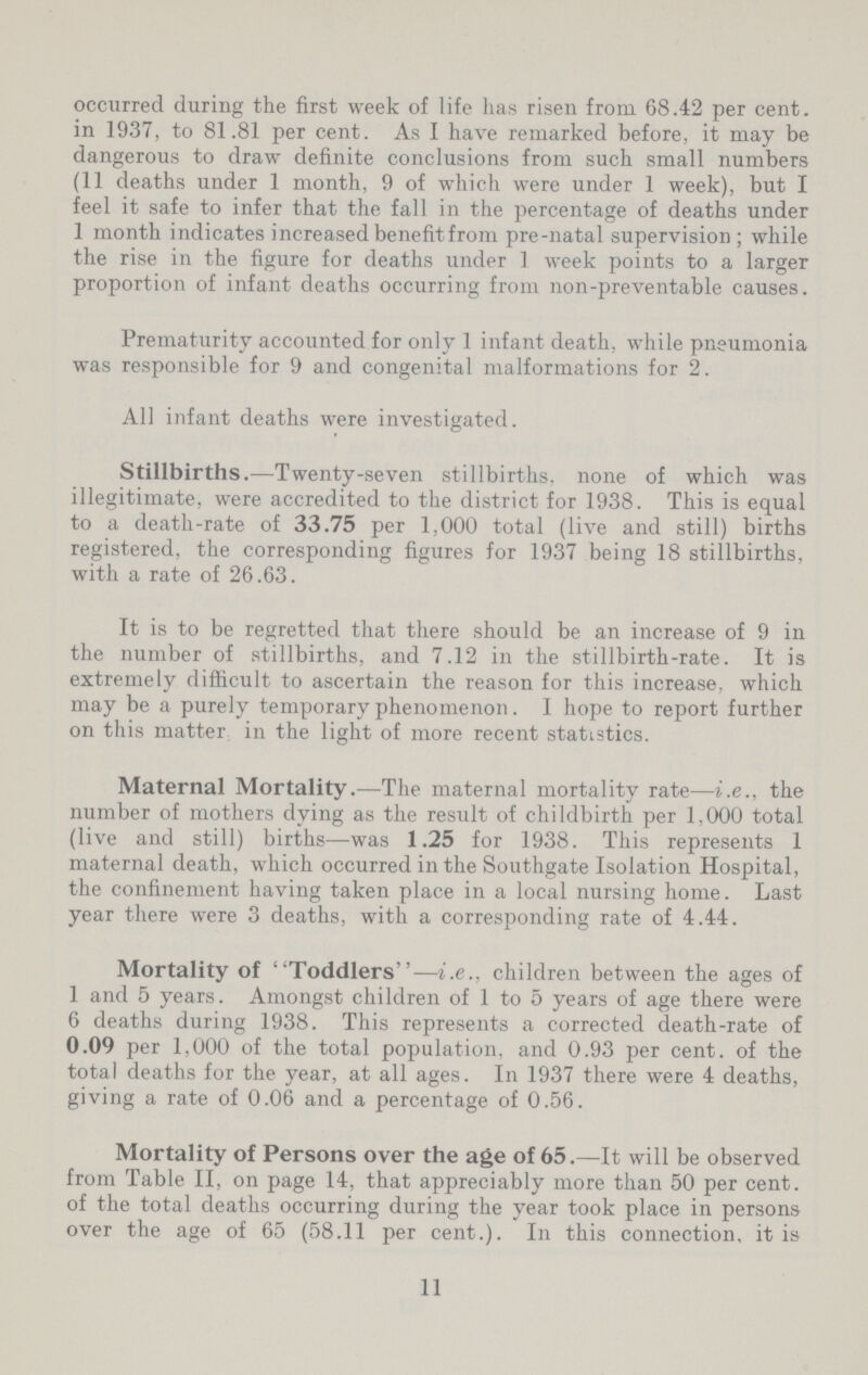 occurred during the first week of life has risen from 68.42 per cent. in 1937, to 81.81 per cent. As I have remarked before, it may be dangerous to draw definite conclusions from such small numbers (11 deaths under 1 month, 9 of which were under 1 week), but I feel it safe to infer that the fall in the percentage of deaths under 1 month indicates increased benefit from pre-natal supervision ; while the rise in the figure for deaths under 1 week points to a larger proportion of infant deaths occurring from non-preventable causes. Prematurity accounted for only 1 infant death, while pneumonia was responsible for 9 and congenital malformations for 2. All infant deaths were investigated. Stillbirths.—Twenty-seven stillbirths, none of which was illegitimate, were accredited to the district for 1938. This is equal to a death-rate of 33.75 per 1,000 total (live and still) births registered, the corresponding figures for 1937 being 18 stillbirths, with a rate of 26.63. It is to be regretted that there should be an increase of 9 in the number of stillbirths, and 7.12 in the stillbirth-rate. It is extremely difficult to ascertain the reason for this increase, which may be a purely temporary phenomenon. I hope to report further on this matter in the light of more recent statistics. Maternal Mortality.—The maternal mortality rate—i.e., the number of mothers dying as the result of childbirth per 1,000 total (live and still) births—was 1.25 for 1938. This represents 1 maternal death, which occurred in the Southgate Isolation Hospital, the confinement having taken place in a local nursing home. Last year there were 3 deaths, with a corresponding rate of 4.44. Mortality of Toddlers—i.e., children between the ages of 1 and 5 years. Amongst children of 1 to 5 years of age there were 6 deaths during 1938. This represents a corrected death-rate of 0.09 per 1,000 of the total population, and 0.93 per cent. of the total deaths for the year, at all ages. In 1937 there were 4 deaths, giving a rate of 0.06 and a percentage of 0.56. Mortality of Persons over the age of 65.—It will be observed from Table II, on page 14, that appreciably more than 50 per cent. of the total deaths occurring during the year took place in persons over the age of 65 (58.11 per cent.). In this connection, it is 11