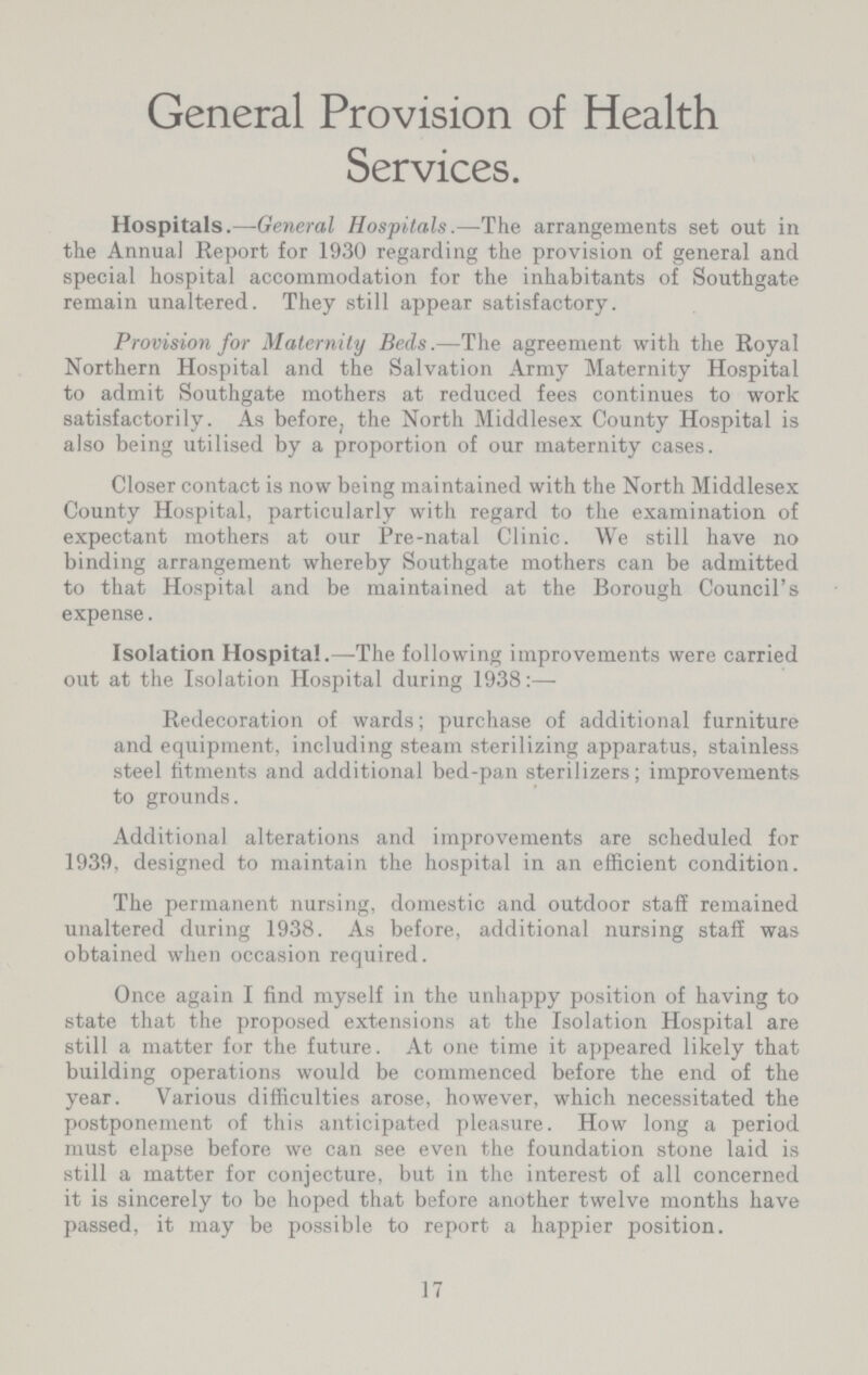 General Provision of Health Services. Hospitals.—General Hospitals.—The arrangements set out in the Annua] Report for 1930 regarding the provision of general and special hospital accommodation for the inhabitants of Southgate remain unaltered. They still appear satisfactory. Provision for Maternity Beds.—The agreement with the Royal Northern Hospital and the Salvation Army Maternity Hospital to admit Southgate mothers at reduced fees continues to work satisfactorily. As before, the North Middlesex County Hospital is also being utilised by a proportion of our maternity cases. Closer contact is now being maintained with the North Middlesex County Hospital, particularly with regard to the examination of expectant mothers at our Pre-natal Clinic. We still have no binding arrangement whereby Southgate mothers can be admitted to that Hospital and be maintained at the Borough Council's expense. Isolation Hospital.—The following improvements were carried out at the Isolation Hospital during 1938:- Redecoration of wards; purchase of additional furniture and equipment, including steam sterilizing apparatus, stainless steel fitments and additional bed-pan sterilizers; improvements to grounds. Additional alterations and improvements are scheduled for 1939, designed to maintain the hospital in an efficient condition. The permanent nursing, domestic and outdoor staff remained unaltered during 1938. As before, additional nursing staff was obtained when occasion required. Once again I find myself in the unhappy position of having to state that the proposed extensions at the Isolation Hospital are still a matter for the future. At one time it appeared likely that building operations would be commenced before the end of the year. Various difficulties arose, however, which necessitated the postponement of this anticipated pleasure. How long a period must elapse before we can see even the foundation stone laid is still a matter for conjecture, but in the interest of all concerned it is sincerely to be hoped that before another twelve months have passed, it may be possible to report a happier position. 17