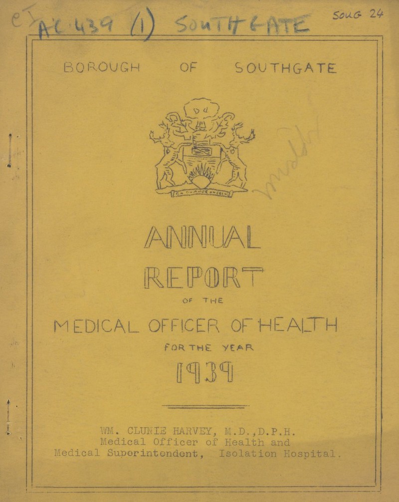 CI AC 439 (1) SOUTH GATE Soug 24 BOROUGH OF southgate ANNUAL REPORT OF THE MEDICAL OFFICER OF HEALTH fOR THE YEAR 1939 WM. CLUNIE HARVEY, M.D.,D.P,H. Medical Officer of Health and Medical Superintendent, Isolation Hospital.