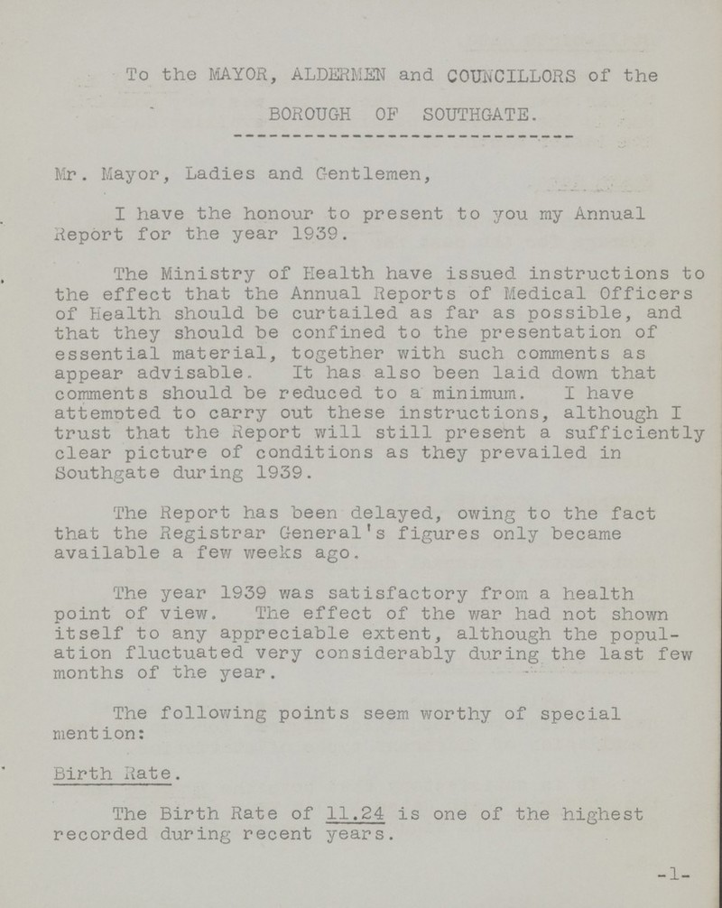 To the MAYOR, ALDERMEN and COUNCILLORS of the BOROUGH OP SOUTHGATE. Mr. Mayor, Ladies and Gentlemen, I have the honour to present to you my Annual Report for the year 1939. The Ministry of Health have issued instructions to the effect that the Annual Reports of Medical Officers of Health should be curtailed as far as possible, and that they should be confined to the presentation of essential material, together with such comments as appear advisable. It has also been laid down that comments should be reduced to a minimum. I have attempted to carry out these instructions, although I trust that the Report will still present a sufficiently clear picture of conditions as they prevailed in Southgate during 1939. The Report has been delayed, owing to the fact that the Registrar General's figures only became available a few weeks ago. The year 1939 was satisfactory from a health point of view. The effect of the war had not shown itself to any appreciable extent, although the popul ation fluctuated very considerably during the last few months of the year. The following points seem worthy of special mention: Birth Rate. The Birth Rate of 11.24 is one of the highest recorded during recent years. 1