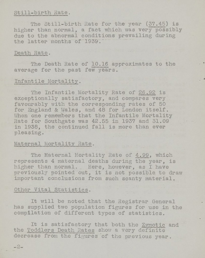 Still-birth Rate. The Still-birth Rate for the year (37.45) is higher than normal, a fact which was very possibly due to the abnormal conditions prevailing during the latter months of 1939. Death Rate. The Death Rate of 10.16 approximates to the average for the past few years. Infantile Mortality. The Infantile Mortality Rate of 26.92 is exceptionally satisfactory, and compares very favourably with the corresponding rates of 50 for England & Wales, and 48 for London itself. When one remembers that the Infantile Mortality Rate for Southgate was 42.55 in 1937 and 31.09 in 1938, the continued fall is more than ever pleasing. Maternal Mortality Rate. The Maternal Mortality Rate of 4.99, which represents 4 maternal deaths during the year, is higher than normal. Here, however, as I have previously pointed out, it is not possible to draw important conclusions from such scanty material. Other Vital Statistics. It will be noted that the Registrar General has supplied two population figures for use in the compilation of different types of statistics. It is satisfactory that both the Zymotic and the Toddlers Death Rates show a very definite decrease from the figures of the previous year. 2