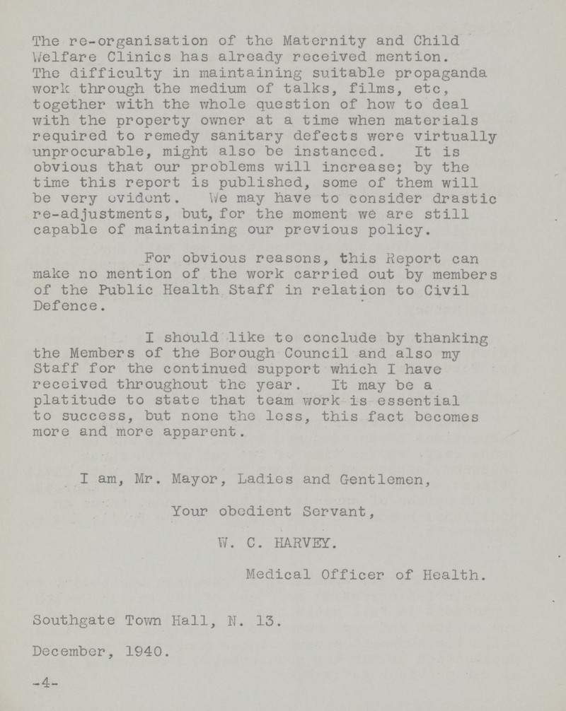 The re-organisation of the Maternity and Child Welfare Clinics has already received mention. The difficulty in maintaining suitable propaganda work through the medium of talks, films, etc, together with the whole question of how to deal with the property owner at a time when materials required to remedy sanitary defects were virtually unprocurable, might also be instanced. It is obvious that our problems will increase; by the time this report is published, some of them will be very evident. We may have to consider drastic re-adjustments, but, for the moment we are still capable of maintaining our previous policy. For obvious reasons, this Report can make no mention of the work carried out by members of the Public Health Staff in relation to Civil Defence. I should like to conclude by thanking the Members of the Borough Council and also my Staff for the continued support which I have received throughout the year. It may be a platitude to state that team work is essential to success, but none the less, this fact becomes more and more apparent. I am, Mr. Mayor, Ladies and Gentlemen, Your obedient Servant, W.C.HARVEY. Medical Officer of Health. Southgate Town Hall, N. 13. December, 1940. 4