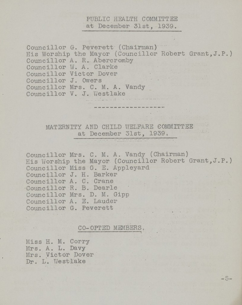 PUBLIC HEALTH COMMITTEE at December 31st, 1939. Councillor G. Peverett (Chairman) His Worship the Mayor (Councillor Robert Grant,J.P.) Councillor A. R. Abercromby Councillor W. A. Clarke Councillor Victor Dover Councillor J. Owers Councillor Mrs. C. M. A. Vandy Councillor V. J. Westlake MATERNITY AND CHILD WELFARE COMMITTEE at December 31st, 1939. Councillor Mrs. C. M. A. Vandy (Chairman) His Worship the Mayor (Councillor Robert Grant,J.P.) Councillor Miss G. E. Appleyard Councillor J. H. Barker Councillor A. C. Crane Councillor R. B. Dearie Councillor Mrs. D. M. Gipp Councillor A. E. Lauder Councillor G. Peverett CO-OPTED MEMBERS. Miss H. M. Corry Mrs. A. L. Davy Mrs. Victor Dover Dr. L. Westlake -5-