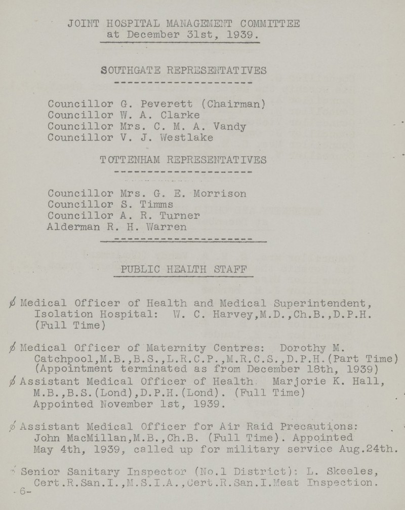 JOINT HOSPITAL MANAGEMENT COMMITTEE at December 31st, 1939. SOUTHGATE REPRESENTATIVES Councillor G. Peverett (Chairman) Councillor W. A. Clarke Councillor Mrs. C. M. A. Vandy Councillor V. J. Westlake TOTTENHAM REPRESENTATIVES Councillor Mrs. G. E. Morrison Councillor S. Timms Councillor A. R. Turner Alderman R. H. Warren PUBLIC HEALTH STAFF Medical Officer of Health and Medical Superintendent, Isolation Hospital:W. C. Harvey,M.D.,Ch.B.,D.P.H. (Full Time) ø Medical Officer of Maternity Centres: Dorothy M. Catchpool,M.B.,B.S.,L.R.C.P.,M.R.C.S.,D.P.H.(Part Time) (Appointment terminated as from December 18th, 1939) ø Assistant Medical Officer of Health Marjorie K. Hall, M.B.,B.S.(Lond),D.P.H.(Lond). (Full Time) Appointed November 1st, 1939. ø Assistant Medical Officer for Air Raid Precautions: John MacMillan,M.B.,Ch.B. (Full Time). Appointed May 4th, 1939, called up for military service Aug.24th. Senior Sanitary Inspector (No.l District): L. Skeeles, Cert.R.San.I.,M.S.I.A.,Cert.R.San.I.Meat Inspection. 6