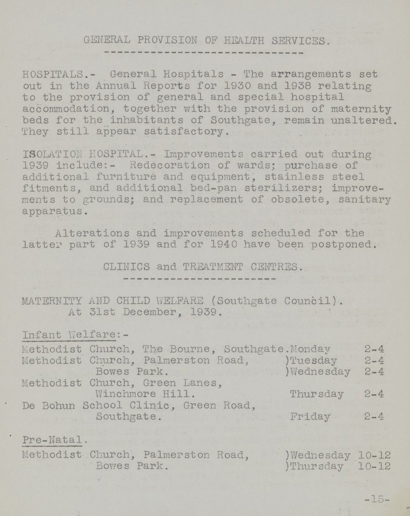 GENERAL PROVISION OF HEALTH SERVICES. HOSPITALS.- General Hospitals - The arrangements set out in the Annual Reports for 1930 and 1938 relating to the provision of general and special hospital accommodation, together with the provision of maternity beds for the inhabitants of Southgate, remain unaltered. They still appear satisfactory. ISOLATION HOSPITAL.- Improvements carried out during 1939 include:- Redecoration of wards; purchase of additional furniture and equipment, stainless steel fitments, and additional bed-pan sterilizers; improve ments to grounds; and replacement of obsolete, sanitary apparatus. Alterations and improvements scheduled for the latter part of 1939 and for 1940 have been postponed. CLINICS and TREATMENT CENTRES. MATERNITY AND CHILD WELFARE (Southgate Council). At 31st December, 1939. Infant Welfare:- Methodist Church, The Bourne, Southgate.Monday 2-4 Methodist Church, Palmerston Road,)Tuesday 2-4 Bowes Park.)Wednesday 2-4 Methodist Church, Green Lanes, Winchmore Hill. Thursday 2-4 De Bohun School Clinic, Green Road, Southgate. Friday 2-4 Pre-Natal. Methodist Church, Palmerston Road,)Wednesday 10-12 Bowes Park.)Thursday 10-12 15