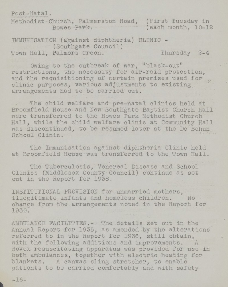 Post-Natal. Methodist Church, Palmerston Road,)First Tuesday in Bowes Park;)each month, 10-12 IMMUNISATION (against diphtheria) CLINIC- (Southgate Council) Town Hall, Palmers Green. Thursday 2-4 Owing to the outbreak of war, black-out restrictions, the necessity for air-raid protection, and the requisitioning of certain premises used for clinic purposes, various adjustments to existing arrangements had to be carried out. The child welfare and'pre-natal clinics held at Broomfield House and New Southgate Baptist Church Hall were transferred to the Bowes Park Methodist Church Hall, while the child welfare clinic at Community Hall was discontinued, to be resumed later at the De Bohun School Clinic. The Immunisation against diphtheria Clinic held at Broomfield House was transferred to the Town Hall. The Tuberculosis, Venereal Disease and School Clinics (Middlesex County Council) continue as set out in the Report for 1938. INSTITUTIONAL PROVISION for unmarried mothers, illegitimate infants and homeless children. No change from the arrangements noted in the Report for 1930. AMBULANCE FACILITIES,- The details set out in the Annual Report for 1935, as amended by the alterations referred to in the Report for 1936, still obtain, with the following additions and improvements. A Novox resuscitating apparatus was provided for use in both ambulances, together with electric heating for blankets. A canvas sling stretcher, to enable patients to be carried comfortably and with safety 16