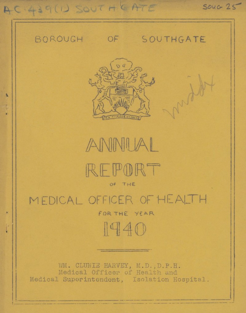 SOUG 25 SOUTHGATE AC 439(1) BOROUGH of southgate ANNUAL REPORT OF THE MEDICAL OFFICER OF HEALTH For THE YEAR 1940 WM. CLUNIE HARVEY, M.D.,D.P.H. Medical Officer of Health and Medical Superintendent, Isolation Hospital.