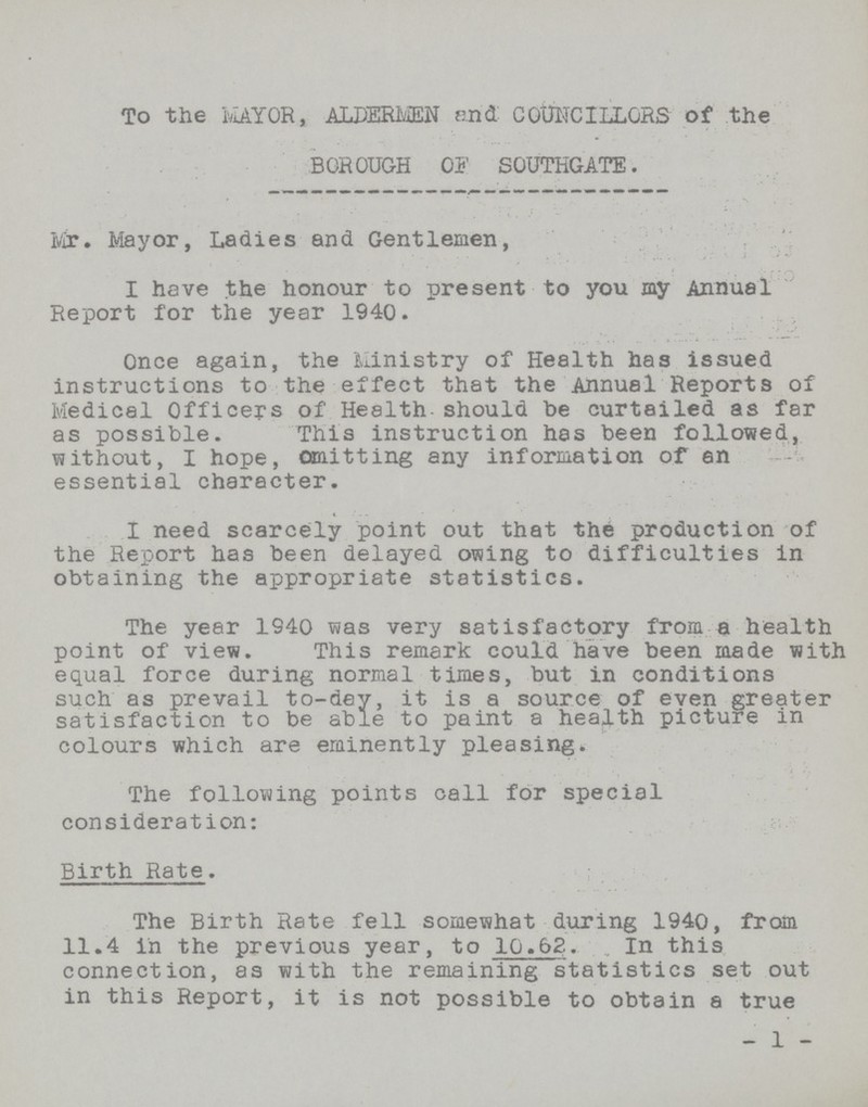 To the MAYOR, ALDERMEN and: COUNCILLORS of the BOROUGH OF SOUTHGATE. Mr. Mayor, Ladies and Gentlemen, I have the honour to present to you my Annual Report for the year 1940. Once again, the Ministry of Health has issued instructions to the effect that the Annual Reports of Medical Officers of Health should he curtailed as far as possible. This instruction has been followed, without, I hope, omitting any information of an essential character. I need scarcely point out that the production of the Report has been delayed owing to difficulties in obtaining the appropriate statistics. The year 1940 was very satisfactory from a health point of view. This remark could have been made with equal force during normal times, but in conditions such as prevail to-dey, it is a source of even greater satisfaction to be able to paint a health picture in colours which are eminently pleasing. The following points call for special consideration: Birth Rate. The Birth Rate fell somewhat during 1940, from 11.4 in the previous year, to 10.62 In this connection, as with the remaining statistics set out in this Report, it is not possible to obtain a true - 1 -