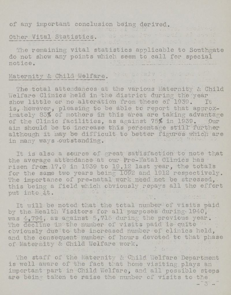 of any important conclusion being derived. Other Vital Statistics. The remaining vital statistics applicable to Southgate do not show any points which seem to call for special notice. Maternity & Child Welfare. The total attendances at the various Maternity & Child Welfare Clinics held in the district during the year show little or no alteration from those of 1939. It is, however, pleasing to be able, to report that approx imately 83% of mothers in this area are taking advantage of the Clinic facilities, as against 75% in. 1939. Our aim should be to increase this percentage still further although it may be difficult to better figures which are in many ways outstanding. It is also a source of great satisfaction -to note that the average attendance at our Pre-Natal Clinics has risen from 17.9 in 1939 to 19.12 last year, the totals for the saiae two years being 1092 and 1912 respectively. The importance of pre-natal work need not be stressed, this being a field which obviously repays all the effort put into it. It will be noted that the total number of visits paid by the Health Visitors for all purposes during'. 1940, was 4,794, as against 5,7l5 during the previous year. The declitre in the number of visits paid is quite obviously due to the increased number of clinics held, and the consequent number of hours devoted to that phase of Maternity & Child Welfare work. The staff of the Maternity b Child Welfare Department is well aware of the fact that home visiting. plays an important part in Child Welfare, and all possible steps are being taken to raise the number of visits to the -3-