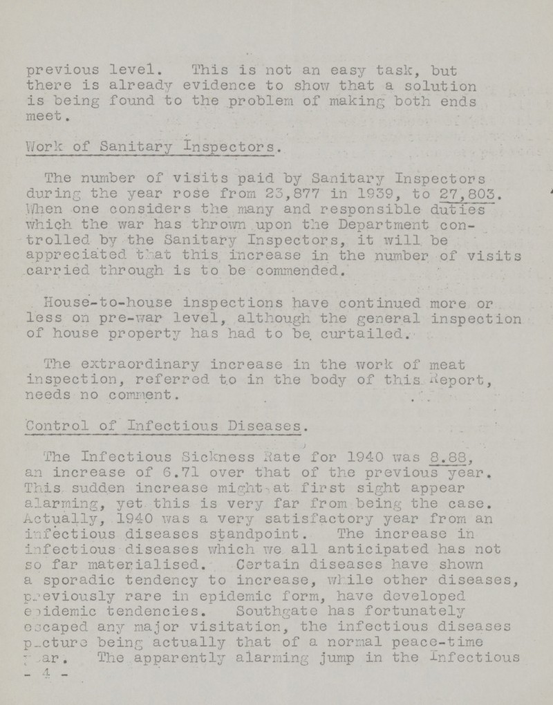 previous level. This is not an easy task, but there is already evidence to show that a sortition is being found to the problem of making both ends meet. Work of Sanitary Inspectors. The number of visits paid by Sanitary Inspectors during the year rose from 23,877 in 1939, to 27,803, When one considers the many and responsible duties which the war has thrown upon the Department con trolled by the Sanitary Inspectors, it will be appreciated that this increase in the number of visits carried through is to be commended. House-to-house inspections have continued more or less on pre-war level, although the general inspection of house property has had to be curtailed. The extraordinary increase in the work of meat inspection, referred t.o in the body of this Report, needs no comment. Control of Infectious Diseases. The Infectious Sickness Rate for 1940 was 8.88, an increase of 6.71 over that of the previous year. This sudden increase might at first sight appear alarming, yet. this is very far from being the case. Actually, 1940 was a very satisfactory year from an infectious diseases standpoint. The increase in infectious diseases which we all anticipated has not so far materialised. Certain diseases have shown a sporadic tendency to increase, while other diseases, previously rare in epidemic form, have developed epidemic tendencies. Southgate has fortunately eocaped any major visitation, the infectious diseases picture being actually that of a normal peace-time Pear, The apparently alarming jump in the Infectious _4_