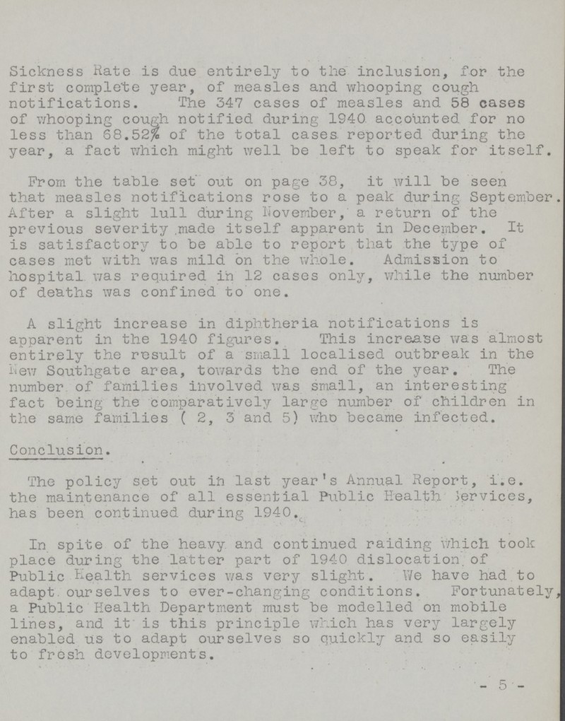 Sickness Rate is due entirely to tlie inclusion, for the first complete year, of measles and whooping cough notifications. The 347 cases of measles and 58 cases of whooping cough notified during 1940 accounted for no less than 68.52% of the total cases reported during the year, a fact which might well be left to speak for itself. From the table set out on page 38, it will be seen that measles notifications rose to a peak during September. After a slight lull during November, a return of the previous severity .made itself apparent in December. It is satisfactory to be able to report that the type of cases met with was mild on the whole. Admission to hospital was required in 12 cases only, while the number of deaths was confined to one. A slight increase in diphtheria notifications is apparent in the 1940 figures. This increase was almost entirely the result of a small localised outbreak in the Ilew Southgate area, towards the end of the year. The number of families involved was small, an interesting fact being the comparatively large number of children in the same families ( 2, 3 and 5) who became infected. Conclusion. The policy set out ift last year's Annual Report, i.e. the maintenance of all essential Public Health Services, has been continued during 1940. In spite of the heavy and continued raiding which took place during the latter part of 1940 dislocation, of Public Health services was very slight. We have had to adapt, ourselves to ever-changing conditions. Fortunately, a Public Health Department must be modelled on mobile lines, and it' is this principle which has very largely enabled us to adapt ourselves so quickly and so easily to fresh developments. -5-