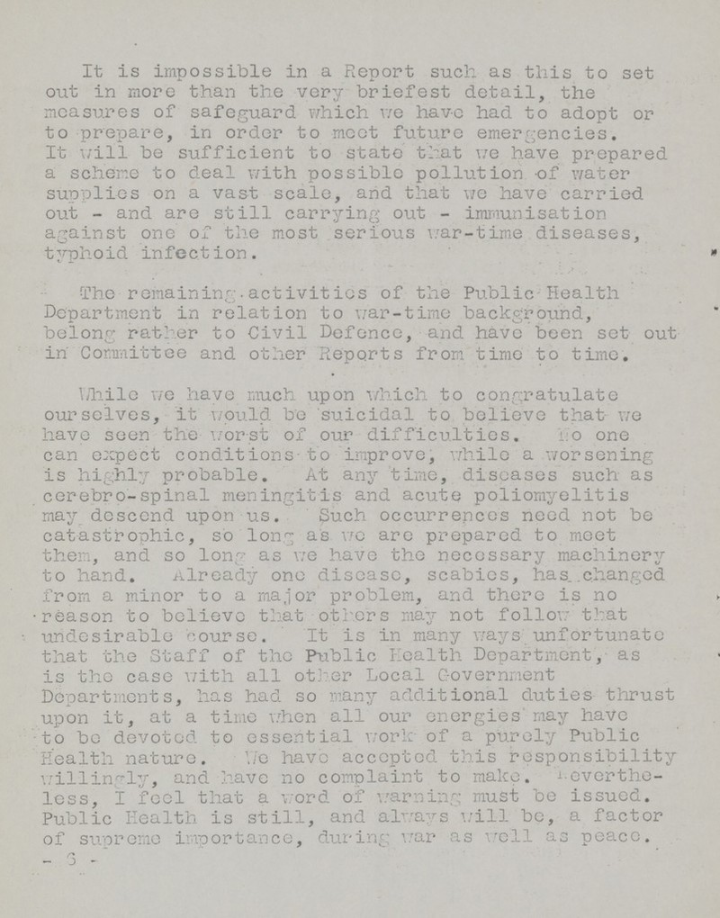 It is impossible in a Report such as this to set out in more than the very briefest detail, the measures of safeguard which we have had to adopt or to prepare, in order to meet future emergencies. It will be sufficient to state that we have prepared a scheme to deal with possible pollution of water supplies on a vast scale, and that we have carried out - and are still carrying out - immunisation against one of the most serious war-time diseases, typhoid infection. The remaining activities of the Public Health Department in relation to war-time background, belong rather to Civil Defence, and have been set out in Committee and other Reports from time to time. TJhilo we have much upon which to congratulate ourselves, it would be 'suicidal to believe that we have seen the worst of our difficulties.No one can expect conditions to improve, while a worsening is highly probable. At any time, diseases such as cerebro-spinal meningitis and acute poliomyelitis may descend upon us. Such occurrences need not be catastrophic, so long as we are prepared to meet them, and so long as we have the necessary machinery to hand. Already one disease, scabies, has. .changed from a minor to a major problem, and there is no reason to believe that others may not follow that undesirable course. It is in many ways unfortunate that the Staff of the Public Health Department, as is the case with all other Local Government Departments, has had so many additional duties thrust upon it, at a time when all our energies'may have to be devoted to essential work- of a purely Public Health nature. Y/e have accepted this responsibility willingly, and have no complaint to make, neverthe less, I feel that a word of warning must be issued. Public Health is still, and always will be, a factor of supreme importance, during war as well as peace. -6-