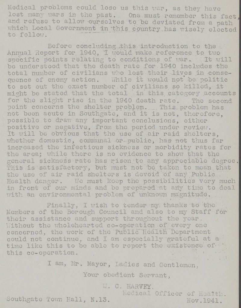 Medical problems could lose us this war, as they have lost many wars in the past. One must remember this fact and refuse to allow ourselves to,be deviated from a path which Local Government in this country.has wisely elected to follow. Before concluding,.-this introduction to the Annual Report for 1940, I would make, reference to two specific points relating to conditions of war.It will be understood that the death rate for 1940 includes the total number of civilians who lost their lives in conse quence of enemy action. While it would not be politic to set out the exact number of civilians so killed, it might be stated that the total in this, category accounts for the slight rise in the 1940 death rate. The second point concerns the shelter problem, This problem has not been acute in Southgate, and it is not, therefore, possible to draw any important conclusions, either positive or negative, from the period under review. It will be obvious that the use of air raid shelters, whether domestic, communal or public, has not thus far increased the infectious sickness or morbidity rates for the area; while there is no evidence to show that the general sickness rate has risen/to any appreciable degree This is satisfactory, but must not be taken to mean that the use of air raid shelters is'devoid of any Ptiblic. Health danger. We must keep the possibilities very much in front of oiir minds and be prepared at arfy time to deal with an environmental problem of unknown magnitude, Finally, I wish to tender my. thanks to the Members of the Borough Council and also to my Staff for their assistance and support throughout the year, without the wholehearted co-operation of every one concerned, the work of the Public health Department could not continue, and I am especially grateful at a time like this to be able to report the- existence of this co-operation. I am, Mr. Mayor, Ladies and Gentlemen, Your obedient Servant, W. C. HARVEY, Medical Officer of Health. Southgate Town Hall, N.13. Nov.1941.