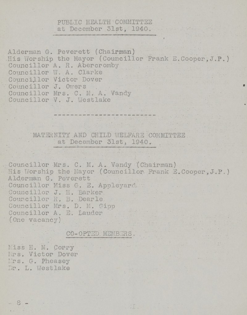 PUBLIC HEALTH COMMITTEE at December 31st, 1940. Alderman G. Peverett (Chairman) His Worship the Mayor (Councillor Frank E.Cooper,J.P.) Councillor A. R. Abercromby Councillor W. A. Clarke Councillor Victor Dover Councillor J. Owers Councillor Mrs. C. M. A. Vandy Councillor V. J. Westlake MATERNITY AID CHILD WELFARE COMMITTEE at December 31st, 1940, Councillor Mrs. C. M. A. Vandy (Chairman) His Worship the Mayor (Councillor. Frank E.Cooper, J.P, ) Alderman G. Peverett Councillor Miss G. E. Appleyard. Councillor J. H. Barker Councillor R. B. Dearie Councillor Mrs. D. M. Gipp Councillor A. E. Lauder (One vacancy) CO- OPTED. MEMBERS. Miss H. M. Corry Mrs. Victor Dover Mrs. G. Pheasey Dr. L. Westlake -8-