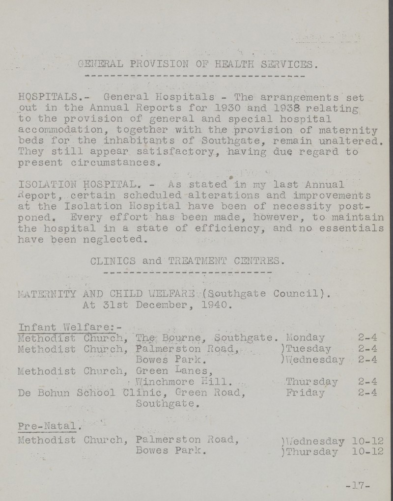 GENERAL PROVISION Of HEALTH SERVICES. HOSPITALS.- General Hospitals - The arrangements set out in the Annual Reports for 1930 and 1938 relating to the provision of general and special hospital accommodation, together with the provision of maternity beds for the inhabitants of Southgate, remain unaltered. They still appear satisfactory, having due regard to present circumstances, ISOLATION HOSPITAL. - As stated in my last Annual Report, certain scheduled alterations and improvements at the Isolation Hospital have been of necessity post poned. Every effort has been made, however, to maintain the hospital in a state of efficiency, and no essentials have been neglected. CLINICS and TREATMENT CENTRES. MATERNITY AND CHILD WELFARE (Southgate Council). At 31st December, 1940. Infant Welfare:- Methodist Church,The Bourne, Southgate. Monday 2-4 Methodist Church,Palmerston Road, Bowes Park. )Tuesday 2-4 )Wednesday 2-4 Methodist Church, Green Banes, Winchmore Hill. Thur sday 2-4 De Bohun School Clinic, Green Road, Southgate. Friday 2-4 Pre-Natal. Methodist Church,Palmerston Road, Bowes Park. )Wednesday 10-12 )Thursday 10-12 -17-