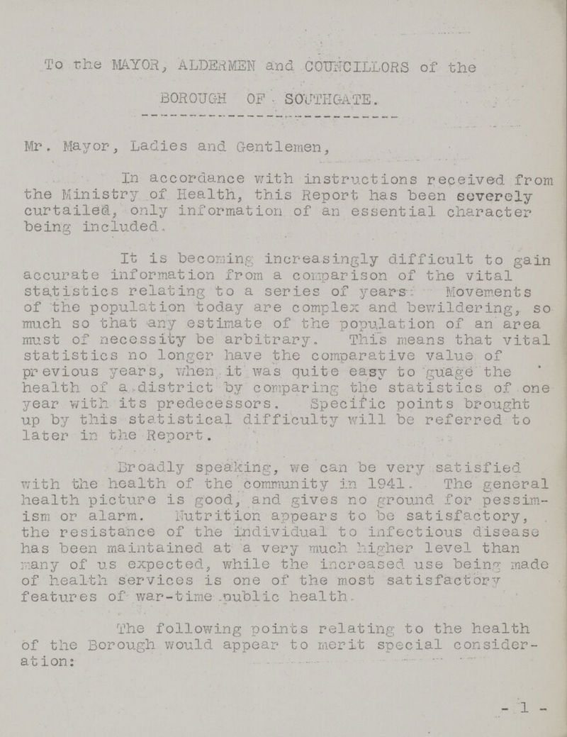 To the MAYOR, ALDERMEN and COUNCILLORS of the BOROUGH OF SOUTHGATE. Mr. Mayor, Ladies and Gentlemen, In accordance with instructions received from the Ministry of Health, this Report has been severely curtailed, only information of an essential character being included. It is becoming increasingly difficult to gain accurate information from a comparison of the vital statistics relating to a series of years. Movements of the population today are complex and bewildering, so much so that any estimate of the population of an area must of necessity be arbitrary. This means that vital statistics no longer have the comparative value of previous years, when it was quite easy to guage the health of a district by comparing the statistics of one year with its predecessors. Specific points brought up by this statistical difficulty will be referred to later in the Report. Broadly speaking, we can be very satisfied with the health of the community in 1941. The general health picture is good, and gives no ground for pessim ism or alarm. Nutrition appears to be satisfactory, the resistance of the individual to infectious disease has been maintained at a very much higher level than many of us expected, while the increased use being made of health services is one of the most satisfactory features of war-time public health. The following points relating to the health of the Borough would appear to merit special consider ation: - 1 -