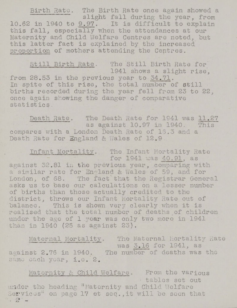 Birth. Rate. The Birth Rate once again showed a slight fall during the year, from 10.62 in 1940 to 9.97. It is difficult to explain this fall, especially when the attendances at our Maternity and Child Welfare Centres are noted, but this latter fact is explained by the increased proportion of mothers attending the Centres. Still Birth Rate. The Still Birth Rate for 1941 shows a slight rise, from 28.53 in the previous year to 34.71. In spite of this rise, the total number of still births recorded during the year fell from 25 to 22, once again showing the danger of comparative statistics Death Rate. The Death Rate for 1941 was 11.27 as against 10.97 in 1940. This compares with a London Death Rate of 13.5 and a Death Rate for England & Wales of 12.9 Infant Mortality. The Infant Mortality Rate for 1941 was 40.91, as against 52.81 in the previous year, comparing with a similar rate for England & Wales of 59, and for London, of 68. The fact that the Registrar General asks us to base our calculations on a lesser number of births than those actually credited to the district, throws our Infant Mortality Rate out of balance. This is shown very clearly when it is realised that the total number of deaths of children under the age of 1 year was only two more in 1941 than in 1940 (25 as against 23). Maternal Mortality. The Maternal Mortality Rate was 5.16 for 1941, as against 2.76 in 1940. The number of deaths was the same each year, i.e. 2. Maternity & Child Welfare. From the various tables set out under the heading Maternity and Child Welfare Services on page 17 et seq.,it will be seen that - 2 -