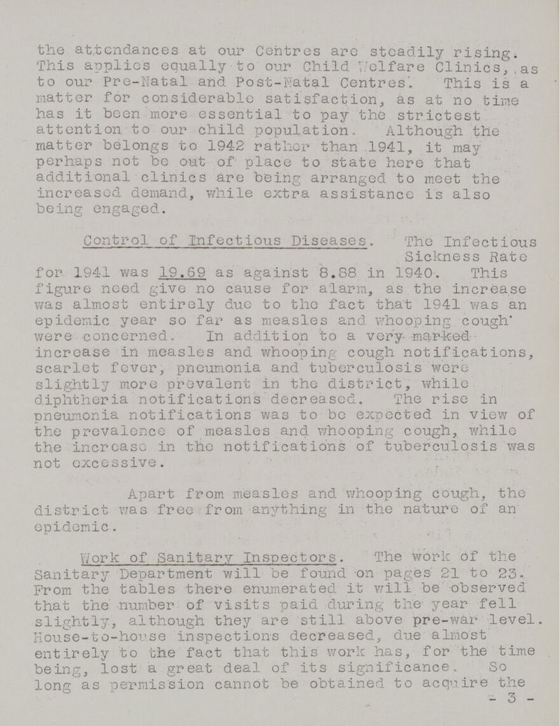 the attendances at our Centres are steadily rising. This applies equally to our Child Welfare Clinics, as to our Pre-Natal and Post-Natal Centres'. This is a matter for considerable satisfaction, as at no time has it been more essential to pay the strictest attention, to our child population. Although the matter belongs to 194-2 rather than 1941, it may perhaps not be out of place to state here that additional clinics are being arranged to meet the increased demand, while extra assistance is also being engaged. Control of Infectious Diseases. The Infectious Sickness Rate for 1941 was 19.59 as against 8.88 in 1940. This figure need give no cause for alarm, as the increase was almost entirely due to the fact that 1941 was an epidemic year so far as measles and whooping cough were concerned. In addition to a very marked increase in measles and whooping cough notifications, scarlet fever, pneumonia and tuberculosis were slightly more prevalent in the district, while diphtheria notifications decreased. The rise in pneumonia notifications was to be expected in view of the prevalence of measles and whooping cough, while the increase in the notifications of tuberculosis was not excessive. Apart from measles and whooping cough, the district was free from anything in the nature of an epidemic. Work of Sanitary Inspectors. The work of the Sanitary Department will be found on pages 21 to 23. Prom the tables there enumerated it will be observed that the number of visits paid during the year fell slightly, although they are still above pre-war level. House-to-house inspections decreased, due almost entirely to the fact that this work has, for the time being, lost a great deal of its significance. So long as permission cannot be obtained to acquire the — 3 —