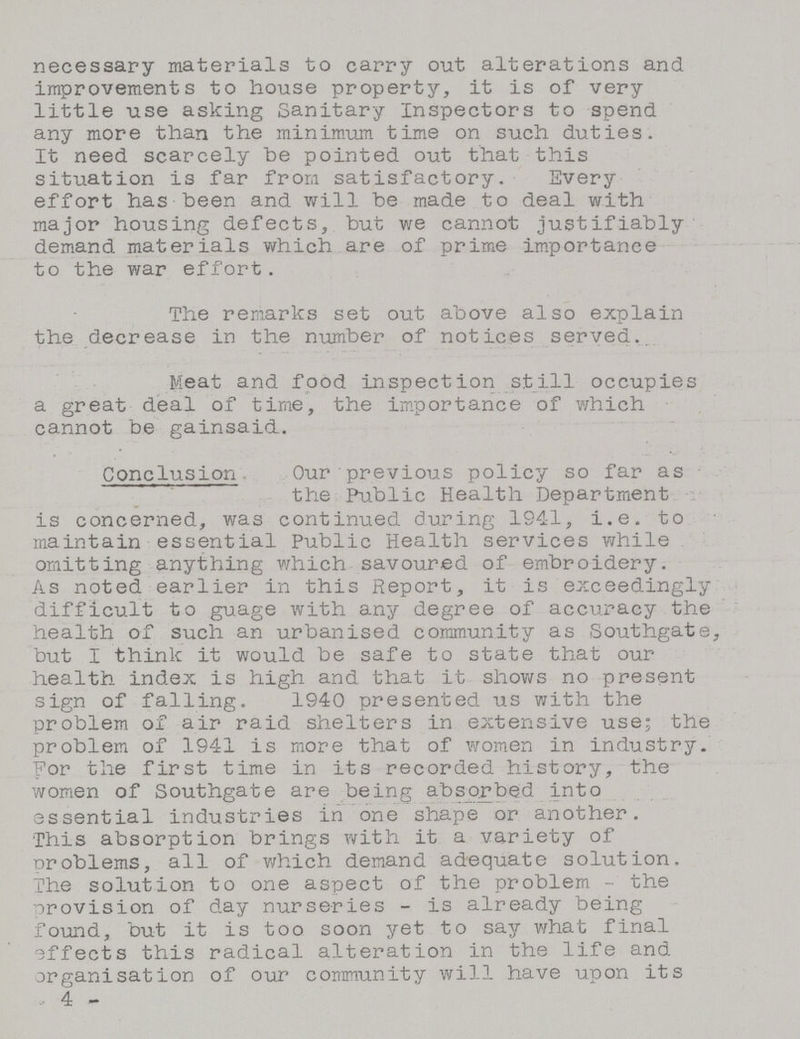 necessary materials to carry out alterations and improvements to house property, it is of very little use asking Sanitary Inspectors to spend any more than the minimum time on such duties. It need scarcely be pointed out that this situation is far from satisfactory. Every effort has been and will be made to deal with major housing defects, but we cannot justifiably demand materials which are of prime importance to the war effort. The remarks set out above also explain the decrease in the number of notices served. Meat and food inspection still occupies a great deal of time, the importance of which cannot be gainsaid. Conclusion. Our previous policy so far as the Public Health Department is concerned, was continued during 1941, i.e. to maintain essential Public Health services while omitting anything which savoured of embroidery. As noted earlier in this Report, it is exceedingly difficult to guage with any degree of accuracy the health of such an urbanised community as Southgate, but I think it would be safe to state that our health index is high and that it shows no present sign of falling. 1940 presented us with the problem of air raid shelters in extensive use; the problem of 1941 is more that of women in industry. For the first time in its recorded history, the women of Southgate are being absorbed into essential industries in one shape or another. This absorption brings with it a variety of problems, all of which demand adequate solution. The solution to one aspect of the problem - the provision of day nurseries - is already being found, but it is too soon yet to say what final effects this radical alteration in the life and organisation of our community will have upon its - 4 -