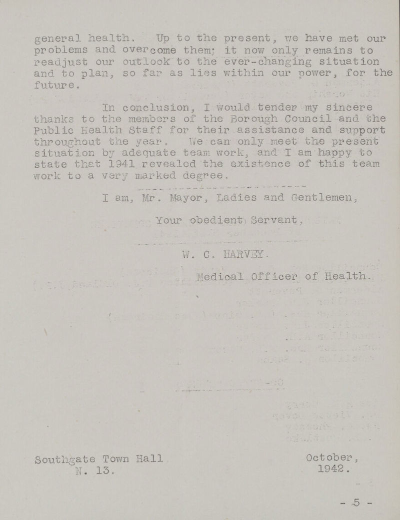 general health. Up to the present, we have met our problems and overcome them; it now only remains to readjust our outlook to the ever-changing situation and to plan, so far as lies within our power, for the future. In conclusion, I would tender my sincere thanks to the members of the Borough Council and the Public Health Staff for their assistance and support throughout the year. We can only meet the present situation by adequate team work, and I am happy to state that 1941 revealed the existence of this team work to a very marked degree. I am, Mr. Mayor, Ladies and Gentlemen, Your obedient Servant, W. C. HARVEY. Medical Officer of Health. Southgate Town Hall October, N. 13. 1942. - 5 -