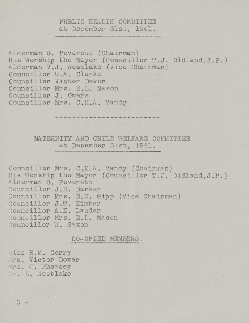 PUBLIC HEALTH COMMITTEE at December 31st, 1941. Alderman G. Peverett (Chairman) His Worship the Mayor (Councillor T.J. Oldland,J.P.) Alderman V.J. Westlake (Vice Chairman) Councillor W.A. Clarke Councillor Victor Dover Councillor Mrs. E.L. Mason Councillor J. Owers Councillor Mrs. C.M.A. Vandy MATERNITY AND CHILD WELFARE COMMITTEE at December 31st, 1941. Councillor Mrs. C.M.A. Vandy (Chairman) His Worship the Mayor (Councillor T.J. Oldland,J.P.) Alderman G. Peverett Councillor J.H. Barker Councillor Mrs. D.M. Gipp (Vice Chairman) Councillor J.W. Kimber Councillor A.E. Lauder Councillor Mrs. E.L. Mason Councillor W. Saxon CO-OPTED MEMBERS. Miss H.M. Corry Mrs. Victor Dover Mrs. G. Pheasey Dr. L. Westlake 6 -