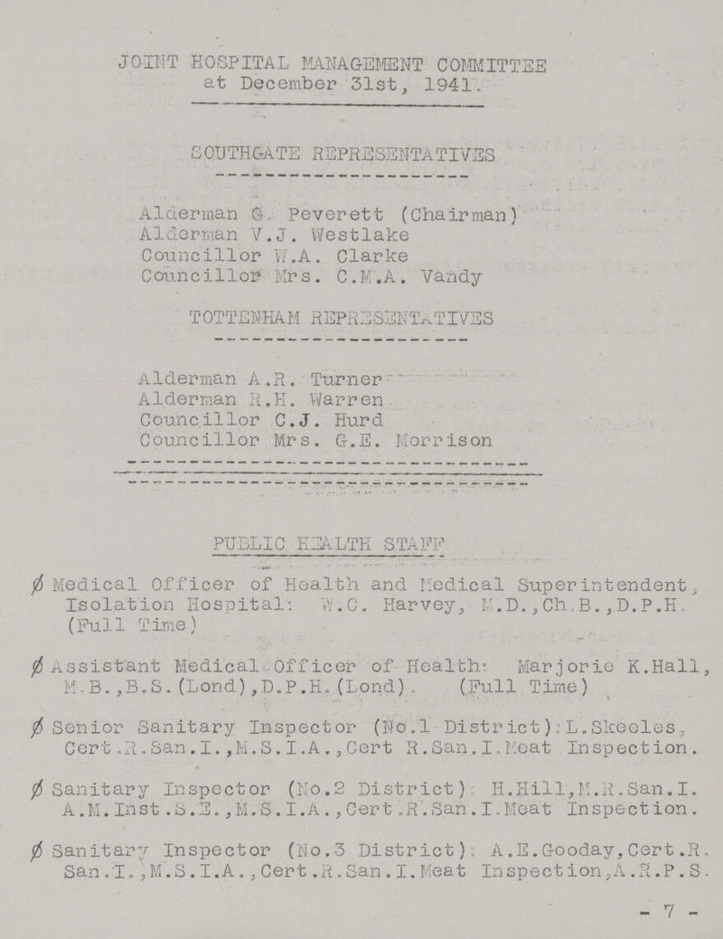 JOINT HOSPITAL MANAGEMENT COMMITTEE at December 31st, 1941. SOUTHGATE REPRESENTATIVES Alderman 6. Peverett (Chairman) Alderman V.J. Westlake Councillor w.A. Clarke Councillor Mrs . C.M.A. Vandy TOTTENHAM REPRESENTATIVES Alderman A.R. Turner Alderman R.H. Warren. Councillor C.J. Hurd Councillor Mrs. G.E. Morrison PUBLIC HEALTH STAFF Ø Medical Officer of Health and Medical Super intendent, Isolation Hospital: W.C. Harvey, M.D.,Ch.B.,D.P.H. (Full Time) Ø Assistant Medical Officer of Health: Marjorie K.Hall, M.B.,B.S.(Lond),D.P.H.(Lond). (Full Time) Ø Senior Sanitary Inspector (Novl District); L.Slceeles, Cert. R.San.I.,M.S.I.A.,Cert R.San. I.Meat Inspection. Ø Sanitary Inspector (No.2 District) H.Hill,M.R.San.I. A.M. Inst S.E., M.S. I.A., Cert. R. San. I.Meat Inspection. Ø Sanitary Inspector (No.3 District): A.E.Gooday,Cert.R. San.I., M.S.I.A., Cert. R.San.I.Meat Inspection, A.R.P.S. - 7 -