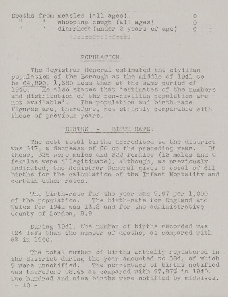 Deaths from measles (all ages) 0   whooping cough (all ages) 0   diarrhoea (under 2 years of age) 0 POPULATION The Registrar General estimated the civilian population of the Borough at the middle of 1941 to be 64,890, 1,680 less than at the same period of 1940. He also states that estimates of the numbers and distribution of the non-civilian population are not available-. The -population and birth-rate figures are, therefore, not strictly comparable with those of previous years. BIRTHS 2 BIRTH RATE. The nett total births accredited to the district was 647, a decrease of 60 on the preceding year. Of these, 325 were males and 322 females (13 males and 9 females were illegitimate), although, as previously indicated, the Registrar General gives a total of 611 births for the calculation of the Infant Mortality and certain other rates. The birth-rate for the year was 9.97 per 1,000 of the population. The birth-rate for England and Wales for 1941 was 14.2 and for the administrative County of London, 8.9 During 1941, the number of births recorded was 124 less than the number of deaths, as compared with 62 in 1940. The total number of births actually registered in the district during the year amounted to 584, of which 9 were unnotified. The percentage of births notified was therefore 98.46 as compared with 97.87% in 1940. Two hundred and nine births were notified by midwives. -10 -