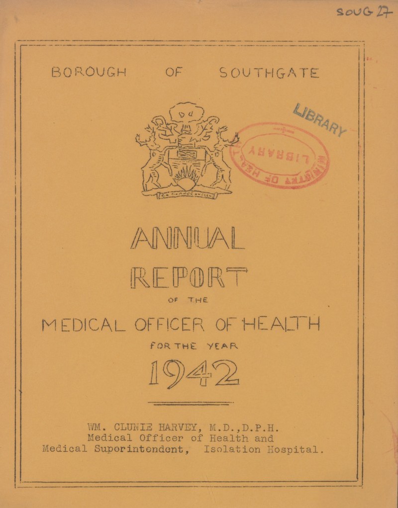 SOUG 27 BOROUGH OF SOUTHGATE ANNUAL REPORT OF THE MEDICAL OFFICER OF HEALTH FOR THE YEAR WM. CLUNIE HARVEY, M.D.,D.P.H. Medical Officer of Health and Medical Superintondent, Isolation Hospital.