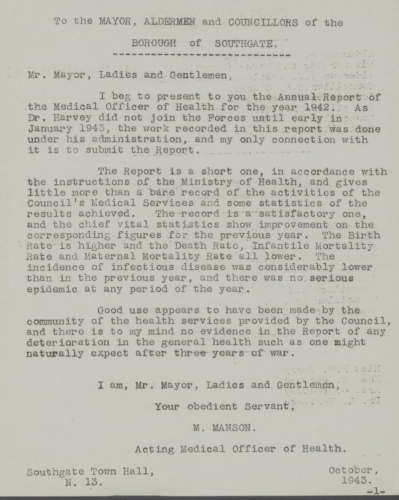 To the MAYOR, ALDERMEN and COUNCILLORS of the BOROUGH of SOUTHGATE. Mr. Mayor, Ladies and Gentlemen, I beg to present to you the Annual Report of the Medical Officer of Health for the year 1942 As Dr. Harvey did not join the Forces until early in January 1943, the work recorded in this report was done under his administration, and my only connection with it is to submit the Report. The Report is a short one, in accordance with the instructions of the Ministry of Health, and gives little more than a bare record of the activities of the Council's Medical Services and some statistics of the results achieved. The record is a satisfactory one, and the chief vital statistics show improvement on the corresponding figures for the previous year. The Birth Rate is higher and the Death Rate, Infantile Mortality Rate and Maternal Mortality Rate all lower. The incidence of infectious disease was considerably lower than in the previous year, and there was no serious epidemic at any period of the year. Good use appears to have been made by the community of the health services provided by the Council, and there is to my mind no evidence in the Report of any deterioration in the general health such as one might naturally expect after three years of war . I am, Mr. Mayor, Ladies and Gentlemen, Your obedient Servant, M. MANSON. Acting Medical Officer of Health. Southgate Town Hall, October, N. 13. 1943.