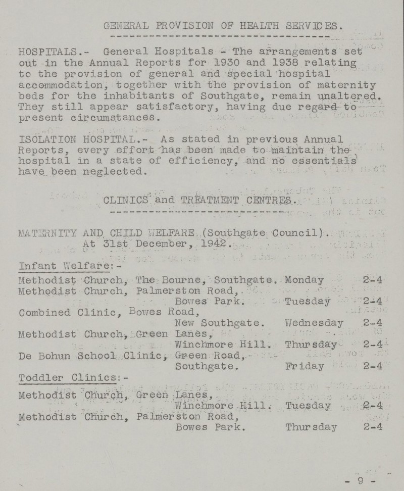 GENERAL PROVISION OP HEALTH SERVICES. HOSPITALS.- General Hospitals - The arrangements set out in the Annual Reports for 1930 and 1938 relating to the provision of general and special hospital accommodation, together with the provision of maternity beds for the inhabitants of Southgate, remain unaltered. They still appear satisfactory, having due regard to present circumstances. ISOLATI0N HOSPITAL.- As stated in previous Annual Reports, every effort has been made to maintain the hospital in a state of efficiency, and no essentials have, been neglected. CLINICS and TREATMENT CENTRES MATERNITY AND CHILD WELFARE (Southgate; Council) . At 31st December, 1942. Infant Welfare:- Methodist Church, The Bourne, Southgate. Monday 2-4 Methodist Church, Palmerston Road, Bowes Park. Tuesday 2-4 Combined Clinic, Bowes Road, New Southgate. Wednesday 2-4 Methodist Church Green Lanes, Winchmore Hill. Thursday 2-4 De Bohun School Clinic, Green Road, Southgate. Friday 2-4 Toddler Clinics:- Methodist Church, Green Lanes, Winchmore Hill. Tuesday 2-4 Methodist Church, Palmerston Road, Bowes Park. Thursday 2-4 - 9 -