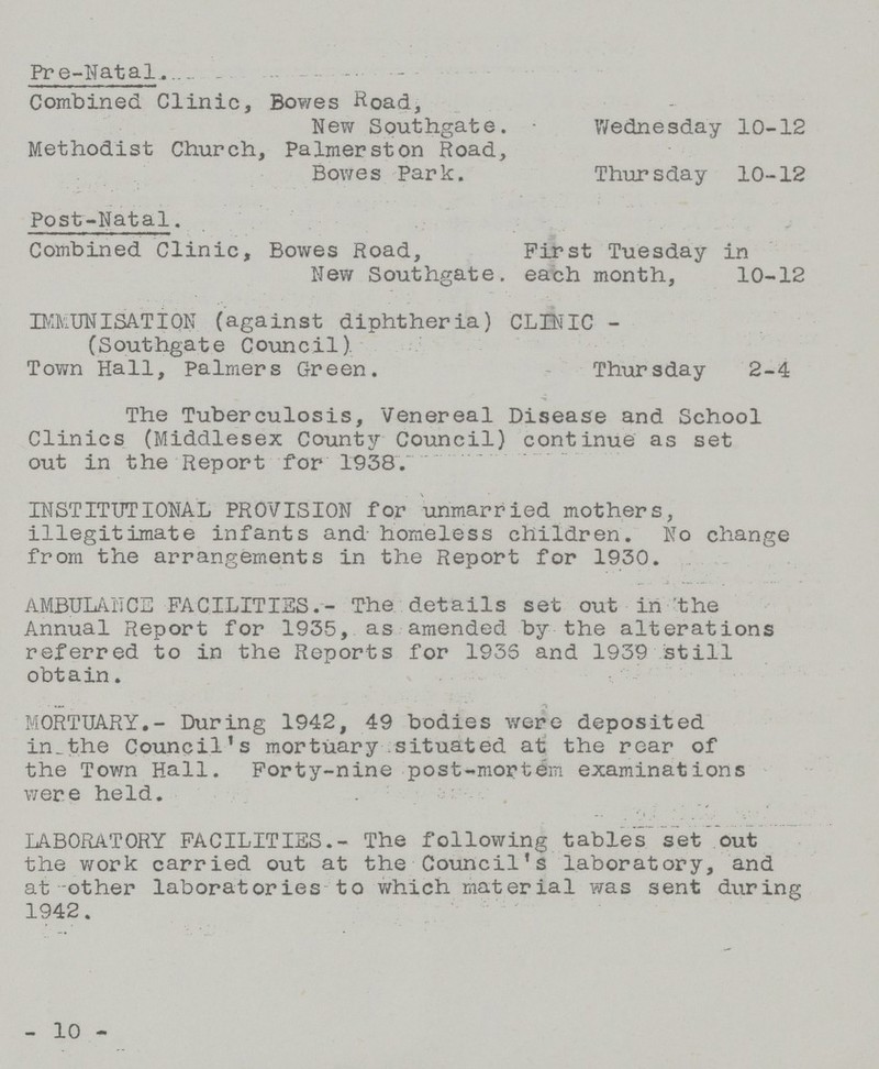 Pre-Natal Combined Clinic, Bowes Road, New Southgate. Wednesday 10-12 Methodist Church, Palmerston Road, Bowes Park. Thursday 10-12 Post-Natal. Combined Clinic, Bowes Road, First Tuesday in New Southgate. each month, 10-12 IMMUNISATION (against diphtheria) CLINIC - (Southgate Council) Town Hall, Palmers Green. Thursday 2-4 The Tuberculosis, Venereal Disease and School Clinics (Middlesex County Council) continue as set out in the Report for 1938. INSTITUTIONAL PROVISION for unmarried mothers, illegitimate infants and homeless children. No change from the arrangements in the Report for 1930. AMBULANCE FACILITIES.- The details set out in the Annual Report for 193-5, as amended by the alterations referred to in the Reports for 1936 and 1939 still obtain. MORTUARY.- During 1942, 49 bodies were deposited in the Council's mortuary situated at the rear of the Town Hall. Forty-nine post-mortem examinations were held. LABORATORY FACILITIES.- The following table's set out the work carried out at the Council's laboratory, and at -other laboratories to which material was sent during 1942. -10-