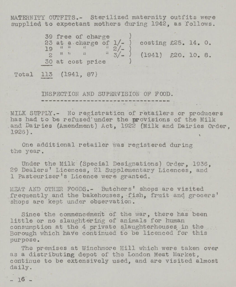 MATERNITY OUTFITS.- Sterilized, maternity outfits were supplied to expectant mothers during 1942, as follows. 39 free of charge ) 23 at a charge of l/- ) costing £25. 14. 0. 19 2/- 2 a 3/- ) (1941) £20. 10. 8. 30 at cost price ) Total 113 (1941, 87) INSPECTION AND SUPERVISION OP POOD. MILK SUPPLY.- No registration of retailers or producers has had to be refused'under the provisions of the Milk and Dairies (Amendment) Act, 1922 (Milk and Dairies Order, 1926). One additional retailer was registered during the year. Under the Milk (Special Designations) Order, 1936, 29 Dealers' Licences, 21 Supplementary Licences, and 1 Pasteuriser's Licence were granted. MEAT AND OTHER FOODS.- Butchers' shops are visited frequently and the bakehouses, fish, fruit and grocers' shops are kept under observation. Since the commencement of the war, there has been little or no slaughtering of animals for human consumption at the 4 private slaughterhouses in the Borough which have continued to be licenced for this purpose. The premises at Winchmore Hill which were taken over as a distributing depot of the London Meat Market, continue to be extensively used, and are visited almost daily. _ -16-