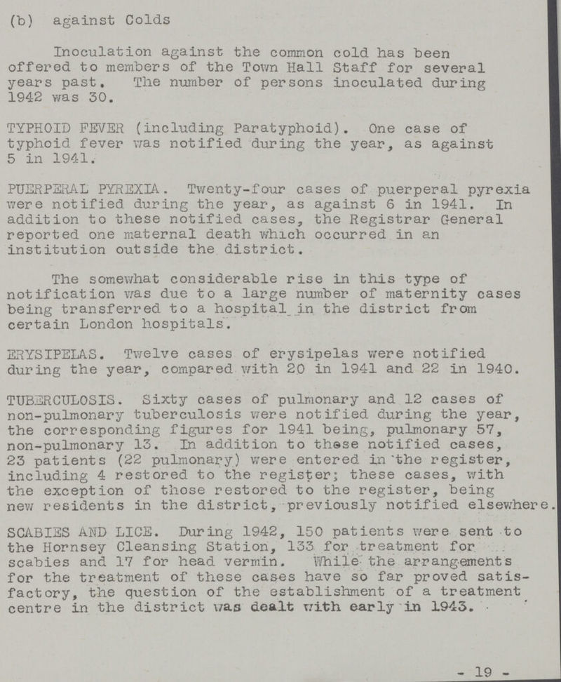 (b) against Colds Inoculation against the common cold has been offered to members of the Town Hall Staff for several years past. The number of persons inoculated during 1942 was 30. TYPHOID FEVER (including Paratyphoid). One case of typhoid fever was notified during the year, as against 5 in 1941. PUERPERAL PYREXIA. Twenty-four cases of puerperal pyrexia were notified during the year, as against 6 in 1941. In addition to these notified cases, the Registrar General reported one maternal death which occurred in an institution outside the district. The somewhat considerable rise in this type of notification was due to a large number of maternity cases being transferred to a hospital in the district from certain London hospitals. ERYSIPELAS. Twelve cases of erysipelas were notified during the year, compared with 20 in 1941 and 22 in 1940. TUBERCULOSIS. Sixty cases of pulmonary and 12 cases of non-pulmonary tuberculosis were notified during the year, the corresponding figures for 1941 being, pulmonary 57, non-pulmonary 13. In addition to these notified cases, 23 patients (22 pulmonary) were entered in the register, including 4 restored to the register; these cases, with the exception of those restored to the register, being new residents in the district, previously notified elsewhere. SCABIES AND LICE. During 1942, 150 patients were sent to the Hornsey Cleansing Station, 133 for treatment for scabies and 17 for head vermin. While'the arrangements for the treatment of these cases have so far proved satis factory, the question of the establishment of a treatment centre in the district was dealt With early in 1943. - 19 -