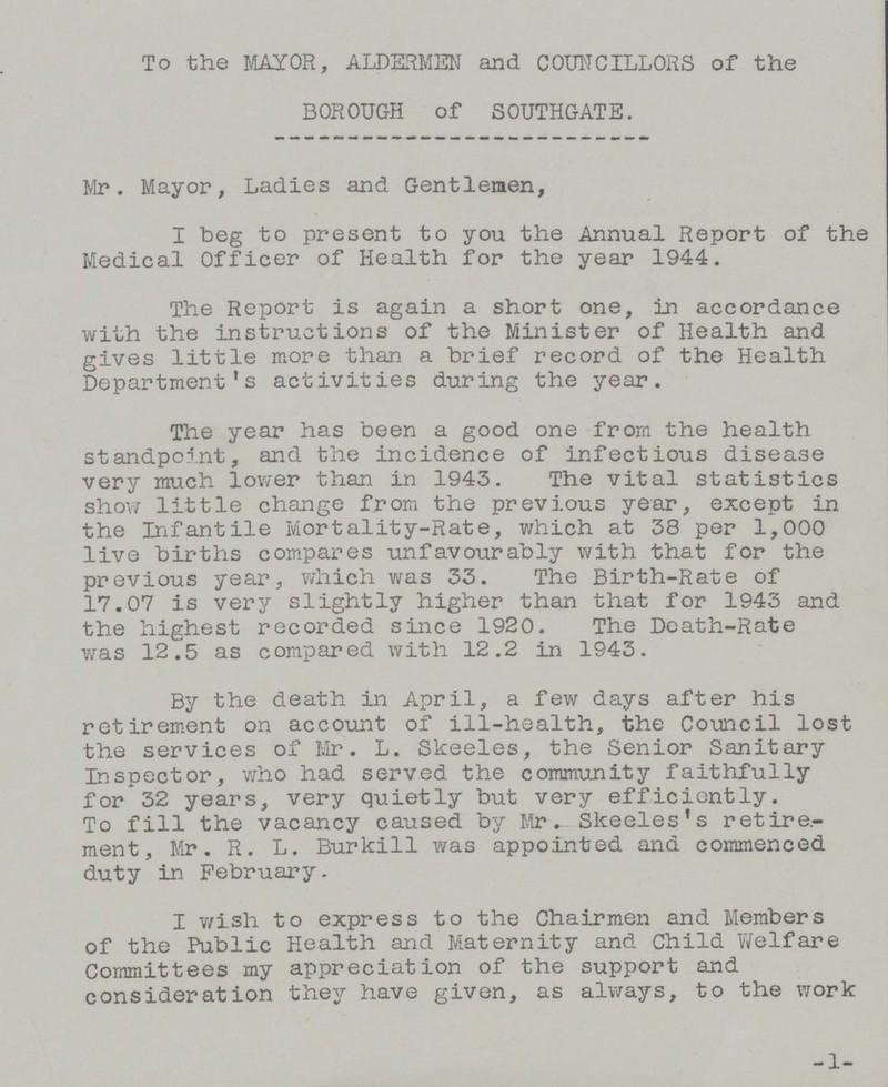 To the MAYOR, ALDERMEN and COUNCILLORS of the BOROUGH of SOUTHGATE. Mr. Mayor, Ladies and Gentlemen, I beg to present to you the Annual Report of the Medical Officer of Health for the year 1944. The Report is again a short one, in accordance with the instructions of the Minister of Health and gives little more than a brief record of the Health Department's activities during the year. The year has been a good one from the health standpoint, and the incidence of infectious disease very much lower than in 1943. The vital statistics show little change from the previous year, except in the Infantile Mortality-Rate, which at 38 per 1,000 live births compares unfavourably with that for the previous year, which was 33. The Birth-Rate of 17.07 is very slightly higher than that for 1943 and the highest recorded since 1920. The Death-Rate was 12.5 as compared with 12.2 in 1943. By the death in April, a few days after his retirement on account of ill-health, the Council lost the services of Mr. L. Skeeles, the Senior Sanitary Inspector, who had served the community faithfully for 32 years, very quietly but very efficiently. To fill the vacancy caused by Mr. Skeeles's retire ment, Mr. R. L. Burkill was appointed and commenced duty in February. I wish to express to the Chairmen and Members of the Public Health and Maternity and Child Welfare Committees my appreciation of the support and consideration they have given, as always, to the work -1-