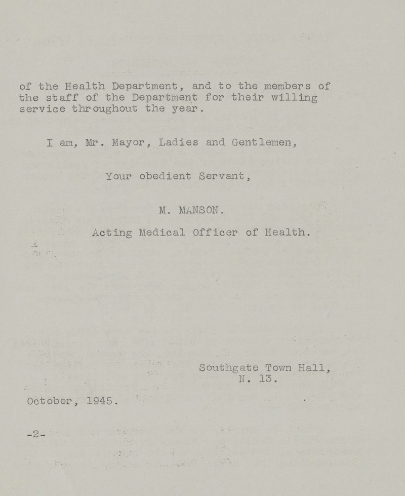 of the Health Department, and to the members of the staff of the Department for their willing service throughout the year. I am, Mr. Mayor, Ladies and Gentlemen, Your obedient Servant, M. MANSON. Acting Medical Officer of Health. Southgate Town Hall, N. 13. October, 1945. -2-