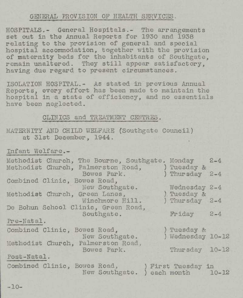 GENERAL PROVISION OF HEALTH SERVICES, HOSPITALS.- General Hospitals.- The arrangements set out in the Annual Reports for 1930 and 1938 relating to the provision of general and special hospital accommodation, together with the provision of maternity beds for the inhabitants of Southgate, remain unaltered. They still appear satisfactory, having due regard to present circumstances. ISOLATION HOSPITAL.- As stated in previous Annual Reports, every effort has been made to maintain the hospital in a state of efficiency, and no essentials have been neglected. CLINICS and TREATMENT CENTRES. MATERNITY AND CHILD WELFARE (Southgate Council) at 31st December, 1944. Infant Welfare.- Methodist Church, The Bourne, Southgate. Monday 2-4 Methodist Church, Palmerston Road, Tuesday & Bowes Park. Thursday 2-4 Combined Clinic, Bowes Road, New Southgate. Wednesday 2-4 Methodist Church, Green Lanes, Tuesday & Winchmore Hill. Thursday 2-4 De Bohun School Clinic, Green Road, Southgate. Friday 2-4 Pre-Natal. Combined Clinic, Bowes Road, Tuesday & New Southgate. Wednesday 10-12 Methodist Church, Palmerston Road, Bowes Park. Thursday 10-12 Post-Natal. Combined Clinic, Bowes Road, First Tuesday in New Southgate. each month 10-12 -10-