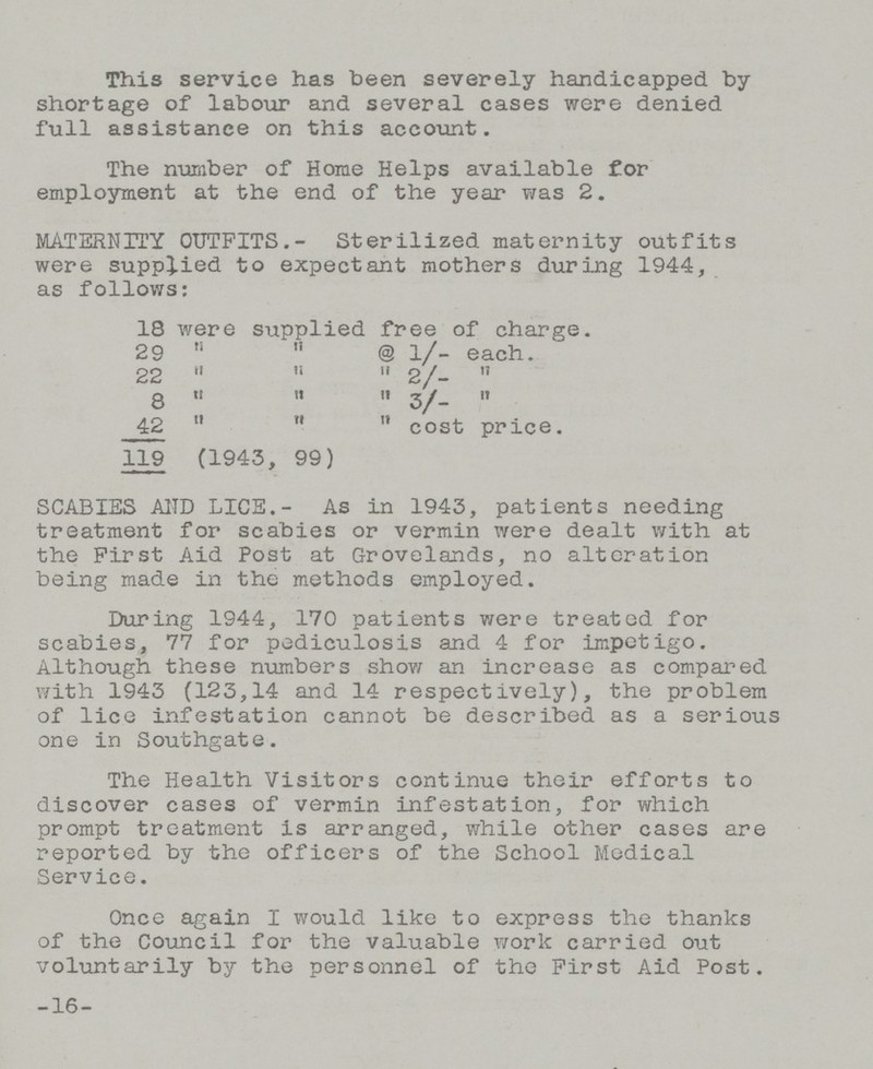 This service has been severely handicapped by shortage of labour and several cases were denied full assistance on this account. The number of Home Helps available for employment at the end of the year was 2. MATERNITY OUTFITS.- Sterilized maternity outfits were supplied to expectant mothers during 1944, as follows: 18 were supplied free of charge. 29   @ 1/- each. 22    2/-  8    3/-  42   cost price. 119(1943, 99) SCABIES AND LICE.- As in 1943, patients needing treatment for scabies or vermin were dealt with at the First Aid Post at Grovelands, no alteration being made in the methods employed. During 1944, 170 patients were treated for scabies, 77 for pediculosis and 4 for impetigo. Although these numbers show an increase as compared with 1943 (123,14 and 14 respectively), the problem of lice infestation cannot be described as a serious one in Southgate. The Health Visitors continue their efforts to discover cases of vermin infestation, for which prompt treatment is arranged, while other cases are reported by the officers of the School Medical Service. Once again I would like to express the thanks of the Council for the valuable work carried out voluntarily by the personnel of the First Aid Post. -16-