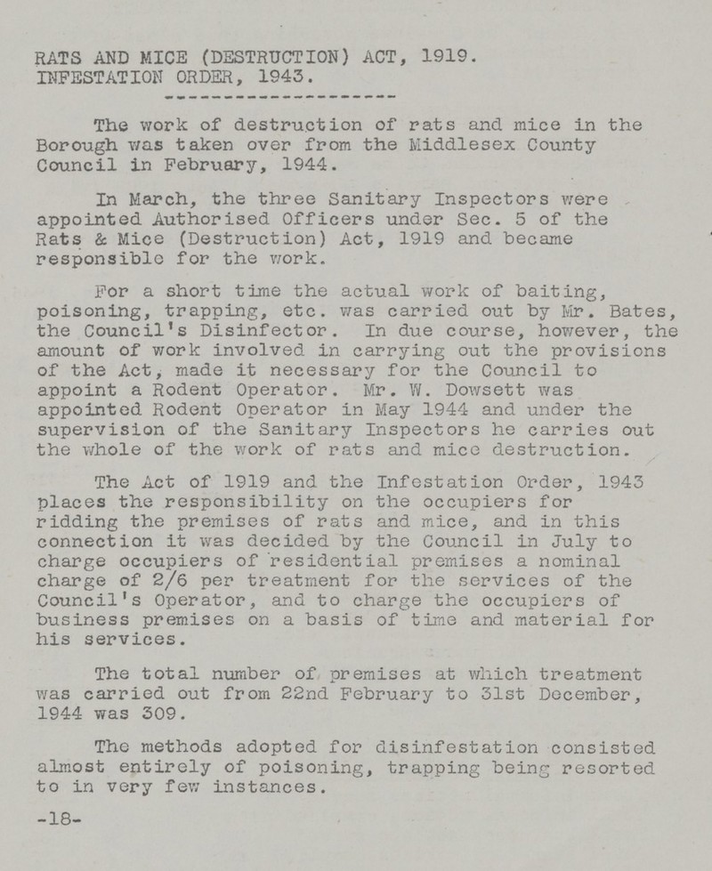 RATS AND MICE (DESTRUCTION) ACT, 1919. INFESTATION ORDER, 1943. The work of destruction of rats and mice in the Borough was taken over from the Middlesex County Council in February, 1944. In March, the three Sanitary Inspectors were appointed Authorised Officers under Sec. 5 of the Rats & Mice (Destruction) Act, 1919 and became responsible for the work. For a short time the actual work of baiting, poisoning, trapping, etc. was carried out by Mr. Bates, the Council's Disinfector. In due course, however, the amount of work involved in carrying out the provisions of the Act, made it necessary for the Council to appoint a Rodent Operator. Mr. W. Dowsett was appointed Rodent Operator in May 1944 and under the supervision of the Sanitary Inspectors he carries out the whole of the work of rats and mice destruction. The Act of 1919 and the Infestation Order, 1943 places the responsibility on the occupiers for ridding the premises of rats and mice, and in this connection it was decided by the Council in July to charge occupiers of residential premises a nominal charge of 2/6 per treatment for the services of the Council's Operator, and to charge the occupiers of business premises on a basis of time and material for his services. The total number of premises at which treatment was carried out from 22nd February to 31st December, 1944 was 309. The methods adopted for disinfestation consisted almost entirely of poisoning, trapping being resorted to in very few instances. -18-