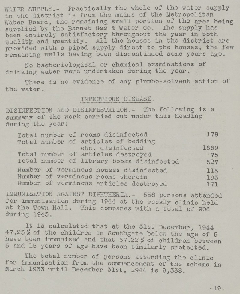 WATER SUPPLY.- Practically the whole of the water supply in the district is from the mains of the Metropolitan Water Board, the remaining small portion of the area being supplied by the Barnet Gas & Water Co. The supply has been entirely satisfactory throughout the year in both quality and quantity. All the houses in the district are provided with a piped supply direct to the houses, the few remaining wells having been discontinued some years ago. No bacteriological or chemical examinations of drinking water were undertaken during the year. There is no evidence of any plumbo-solvent action of the wator. INFECTIOUS DISEASE, DISINFECTION AND DISINFESTATION.- The following is a summary of the work carried out -under this heading during the year: Total number of rooms disinfected 178 Total number of articles of bedding etc. disinfected 1669 Total number of articles destroyed 75 Total number of library books disinfected 527 Number of verminous houses disinfested 115 Number of verminous rooms therein 193 Number of verminous articles destroyed 171 IMMUNISATION AGAINST DIPHTHERIA.- 558 persons attended for immunisation during 1944 at the weekly clinic held at the Town Hall. This compares with a total of 906 dur ing 1943. It is calculated that at the 31st December, 1944 47.23% of the children in Southgate below the age of 5 have been immunised and that 67.22% of children between 5 and 15 years of age have been similarly protected. The total number of persons attending the clinic for immunisation from the commencement of the scheme in March 1933 until December 31st, 1944 is 9,338. -19-