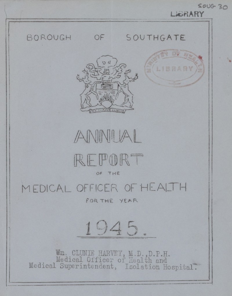 SOU 30 borough of southgate ANNUAL REPORT OF the medical officer of health FOR THE YEAR 1945. Wm. CLUNTE HARVEY, M.D.,D.P.H. Medical Officer of Health and Medical Superintendent, Isolation Hospital.