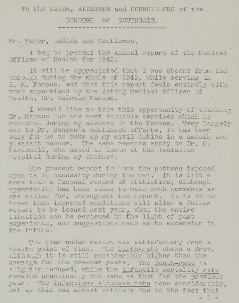 To the MAYOR, ALDERMEN and COUNCILLORS of the BOROUGH of SOUTHGATE. Mr. Mayor, Ladies and Gentlemen, I beg to present the Annual Report of the Medical Officer of Health for 1945. It will be appreciated that I was absent from the Borough during the whole of 1945, while serving in H. M. Forces, and that this report deals entirely with work supervised by the Acting Medical Officer of Health, Dr. Malcolm Manson. I should like to take this opportunity of thanking Dr. Manson for the most valuable services which he rendered during my absence in the Forces. Very largely due to Dr. Manson's continued efforts, it has been easy for me to take up my civil duties in a smooth and pleasant manner. The same remarks apply to Dr. G. Macdonald, who acted as locum at the Isolation Hospital during my absence. The present report follows the pattern imposed upon us by necessity during the war. It is little more than a factual record of statistics, although opportunity has been taken to make such comments as are called for, throughout the report. It is to be hoped that improved conditions will allow a fuller report to be issued next year., when the entire situation can be reviewed in the light of past experience, and suggestions made as to expansion in the future. The year under review was satisfactory from a health point of view. The birth-rate shows a drop, although it is still considerably higher than the average for the pre-war years. The death-rate is slightly reduced, while the infantile mortality rate remains practically the same as that for the previous year. The infectious sickness rate rose considerably, but as this was almost entirely due to the fact that - 1 -