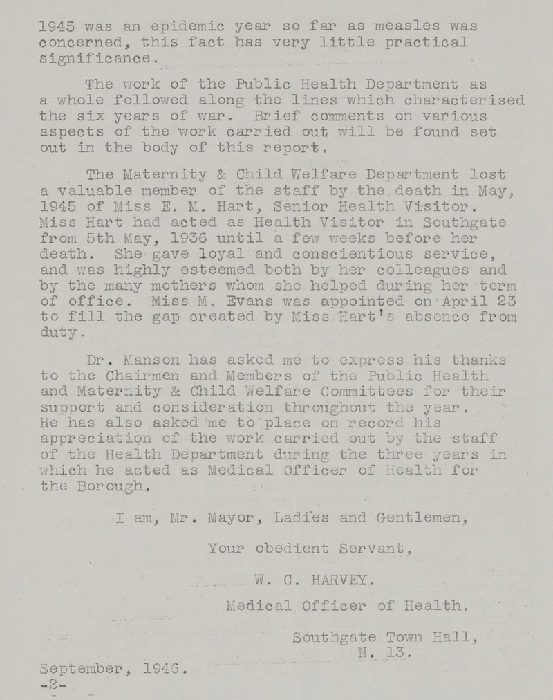 1945 was an epidemic year so far as measles was concerned, this fact has very little practical significance. The work of the Public Health Department as a whole followed along the lines which characterised the six years of war. Brief comments on various aspects of the work carried out, will be found set out in the body of this report. The Maternity & Child Welfare Department lost a valuable member of the staff by the. death, in May, 1945 of Miss E. M. Hart, Senior Health Visitor. Miss Hart had acted as Health Visitor in Southgate from 5th May, 1936 until a few weeks before her death. She gave loyal and conscientious service, and was highly esteemed both by her colleagues and by the many mothers whom she helped during her term of office. Miss M. Evans was appointed on April 23 to fill the gap created by Miss Hart's absence from duty. Dr. Manson has asked me to express his thanks to the Chairmen and Members of the Public Health and Maternity & Child Welfare Committees for their support and consideration throughout the year. He has also asked me to place on record his appreciation of the work carried out by the staff of the Health Department during the three years in which he acted as Medical Officer of Health for the Bor ough. I am, Mr. Mayor, Ladies and Gentlemen, Your obedient Servant, W. C. HARVEY. Medical Officer of Health. Southgate Town Hall, N. 13. September, 1946. -2-