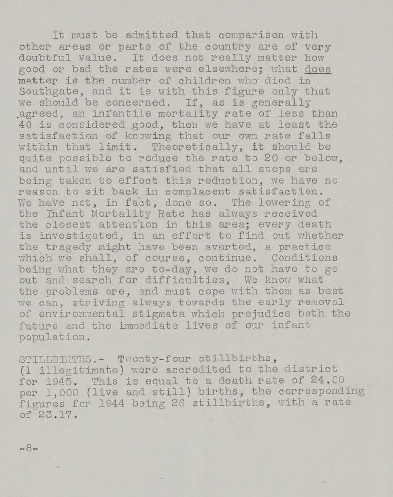 It must be admitted that comparison with other areas or parts of the country are of very doubtful value. It does not really matter how good or bad the rates were elsewhere; what does matter is the number of children who died in Southgate, and it is with this figure only that we should be concerned. If, as is generally agreed, an infantile mortality rate of less than 40 is considered good, then we have at least the satisfaction of knowing that our own rate falls within that limit. Theoretically, it should be quite possible to reduce the rate to 20 or below, and until we are satisfied that all steps are being taken to effect this reduction, we have no reason to sit back in complacent satisfaction. We have not, in fact, done so. The lowering of the Infant Mortality Rate has always received the closest attention in this area; every death is investigated, in an effort to find out whether the tragedy might have been averted, a practice which we shall, of course, continue. Conditions being what they are to-day, we do not have to go out and search for difficulties, We know what the problems are, and must cope with them as best we can, striving always towards the early removal of environmental stigmata which prejudice both the future and the immediate lives of our infant populat ion. STILLBIRTHS.- Twenty-four stillbirths, (1 illegitimate) were accredited to the district for 1945. This is equal to a death rate of 24.00 per 1,000 (live and still) births, the corresponding figures for 1944 being 26 stillbirths, with a rate of 23.17. -8-