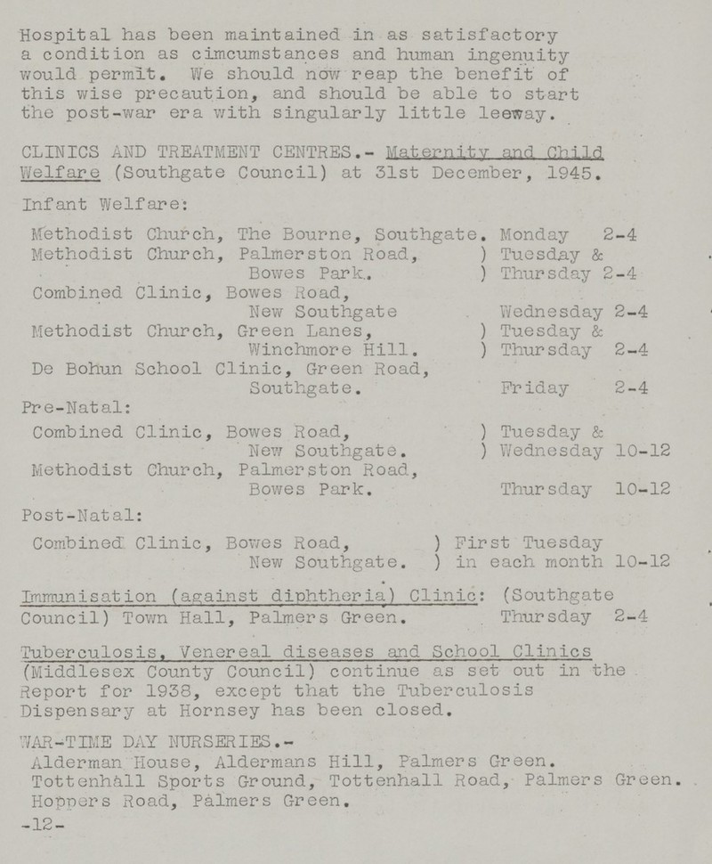 Hospital has been maintained in as satisfactory a condition as cimcumstances and human ingenuity would permit. We should now reap the benefit of this wise precaution, and should be able to start the post-war era with singularly little leeway. CLINICS AND TREATMENT CENTRES.- Maternity and child Welfare (Southgate Council) at 31st December, 1945. Infant Welfare: Methodist Church, The Bourne, Southgate. Monday 2-4 Methodist Church, Palmerston Road, Bowes Park. Tuesday & Thursday 2-4 Combined Clinic, Bowes Road, New Southgate Wednesday 2-4 Methodist Church, Green Lanes, Winchmore Hill. Tuesday & Thursday 2-4 De Bohun School Clinic, Green Road, Southgate. Friday 2-4 Pr e-Natal: Combined Clinic, Bowes Road, New Southgate. Tuesday & Wednesday 10-12 Methodist Church, Palmerston Road, Bowes Park. Thursday 10-12 Post-Natal: Combined Clinic, Bowes Road, New Southgate. First Tuesday in each month 10-12 Immunisation (against diphtheria) Clinic: (Southgate Council) Town Hall, Palmers Green. Thursday 2-4 Tuberculosis. Venereal diseases and School Clinics (Middlesex County Council) continue as set out in the Report for 1938, except that the Tuberculosis Dispensary at Hornsey has been closed. WAR-TIME DAY NURSERIES. Alderman House, Aldermans Hill, Palmers Green. Tottenhall Sports Ground, Tottenhall Road, Palmers Green. Hoppers Road, Palmers Green. -12-