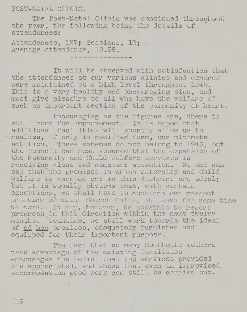 POST-NATAL CLINIC. The Post-Natal Clinic was continued throughout the year, the following being the details of attendances: Attendances, 127; Sessions, 12; . Average attendance, 10.58. It will be observed with satisfaction that the attendances at our various clinics and centres were maintained at a high level throughout 1945. This is a very healthy and encouraging sign, and must give pleasure to all who have the welfare of such an important section of the community at heart. Encouraging as the figures are, there is still room for improvement. It is hoped that additional facilities will shortly allow us to realize, if only in modified form, our ultimate ambition. These schemes do not belong to 1945, but the Council can rest assured that the expansion of the Maternity and Child Welfare services is receiving close and constant attention. No one can say that the premises in which Maternity and Child Welfare is carried out in this district are ideal; but it is equally obvious that, with certain exceptions, we shall have to continue our present practice of using Church Halls, at least for some time to come. It may, however, ever, be possible to. report progress in this direction within the next twelve months. Meantime, we still work towards the ideal of adhoc premises, adequately furnished and equipped for their important purpose. The fact that so many Southgate mothers take advantage of the existing facilities encourages the belief that the services provided are appreciated, and shows that even in improvised accommodation good work can still be carried out. -16-