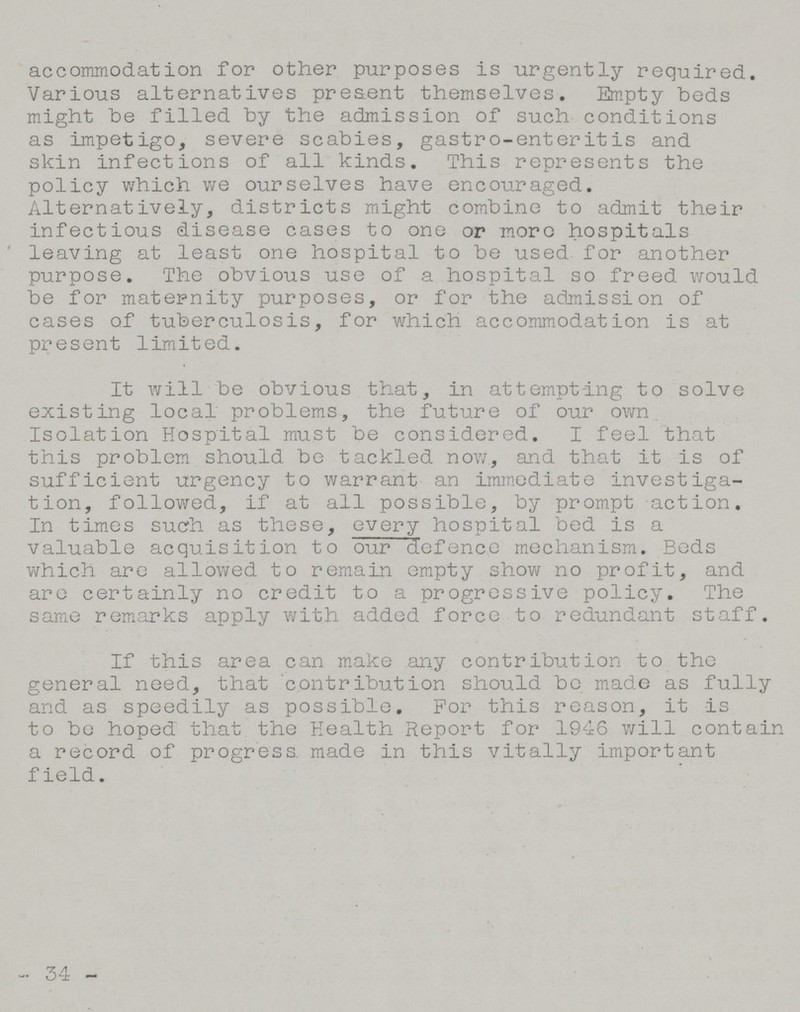 accommodation for other purposes is urgently required. Various alternatives present themselves. Empty beds might be filled by the admission of such conditions as impetigo, severe scabies, gastro-enteritis and skin infections of all kinds. This represents the policy which we ourselves have encouraged. Alternatively, districts might combine to admit their infectious disease cases to one or more hospitals leaving at least one hospital to be used for another purpose. The obvious use of a hospital so freed would be for maternity purposes, or for the admission of cases of tuberculosis, for which accommodation is at present limited. It will be obvious that, in attempting to solve existing local problems, the future of our own Isolation Hospital must be considered. I feel that this problem should be tackled now., and that it is of sufficient urgency to warrant an immediate investiga tion, followed, if at all possible, by prompt action. In times such as these, every hospital bed is a valuable acquisition to our defence mechanism. Eeds which are allowed to remain empty show no profit, and are certainly no credit to a progressive policy. The same remarks apply with added force to redundant staff. If this area can make any contribution to the general need, that contribution should be made as fully and as speedily as possible. For this reason, it is to be hoped that the Health Report for 1946 will contain a record of progress, made in this vitally important field. 34 -