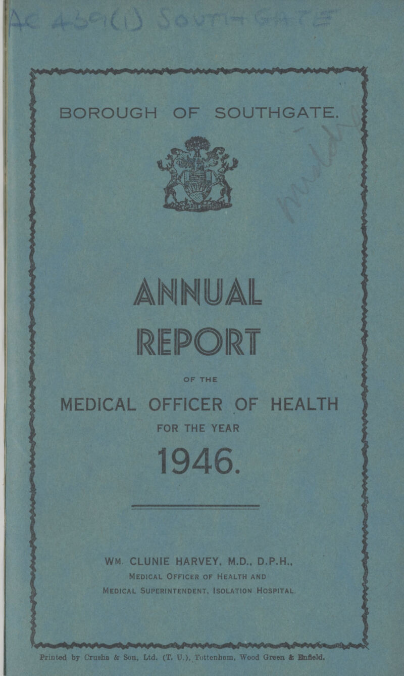 AC 439(1) SOUTH GATE BOROUGH OF SOUTHGATE. ANNUAL REPORT of the MEDICAL OFFICER OF HEALTH FOR THE YEAR 1946. WM. CLUNIE HARVEY, M.D., D.P.H., Medical Officer of Health and Medical Superintendent, Isolation Hospital, Printed by Crusha & Son, Ud. (T. U.), Tottenham, Wood Green k EJnfleld.