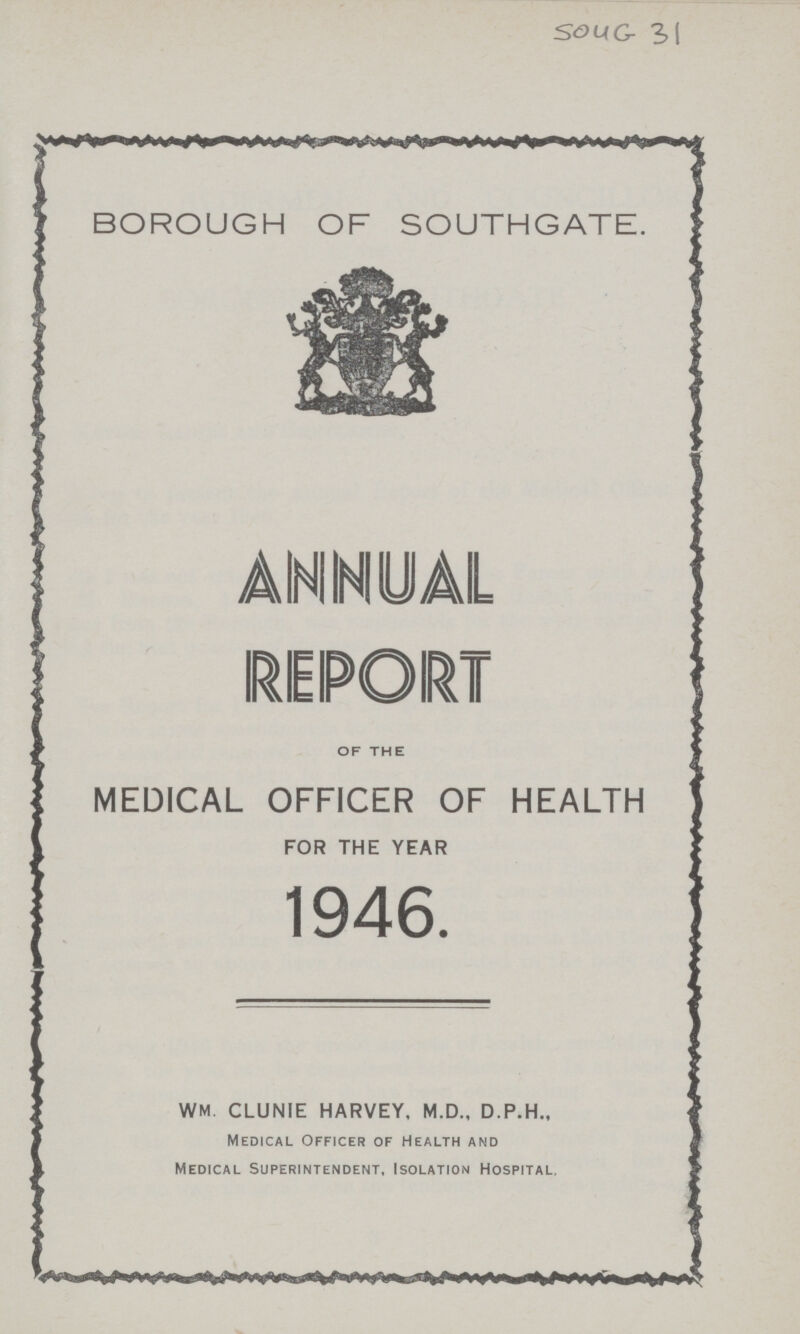 SOUG 3 BOROUGH OF SOUTHGATE. of the MEDICAL OFFICER OF HEALTH FOR THE YEAR 1946. WM. CLUNIE HARVEY. M.D., D.P.H., Medical Officer of Health and Medical Superintendent, Isolation Hospital.