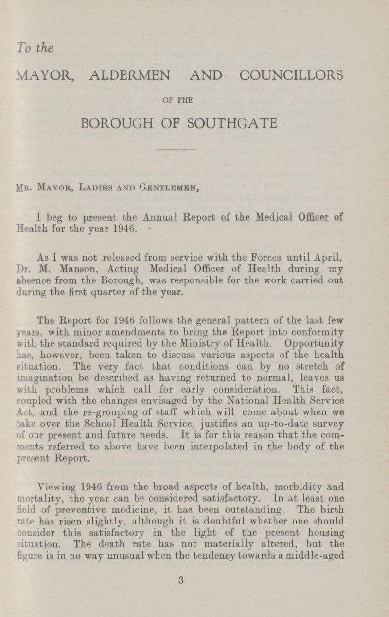 To the MAYOR, ALDERMEN AND COUNCILLORS of the BOROUGH OF SOUTHGATE Mr- Mayor, Ladies and Gentlemen, I beg to present the Annual Report of the Medical Officer of Health for the year 1946. As I was not released from service with the Forces until April, Dr. M. Manson, Acting Medical Officer of Health during my absence from the Borough, was responsible for the work carried out during the first quarter of the year. The Report for 1946 follows the general pattern of the last few years, with minor amendments to bring the Report into conformity with the standard required by the Ministry of Health. Opportunity has, however, been taken to discuss various aspects of the health situation. The very fact that conditions can by no stretch of imagination be described as having returned to normal, leaves us with problems which call for early consideration. This fact, coupled with the changes envisaged by the National Health Service Act, and the re-grouping of staff which will come about when we take over the School Health Service, justifies an up-to-date survey of our present and future needs. It is for this reason that the com ments referred to above have been interpolated in the body of the present Report. Viewing 1946 from the broad aspects of health, morbidity and mortality, the year can be considered satisfactory. In at least one field of preventive medicine, it has been outstanding. The birth rate has risen slightly, although it is doubtful whether one should consider this satisfactory in the light of the present housing situation. The death rate has not materially altered, but the figure is in no way unusual when the tendency towards a middle-aged 3