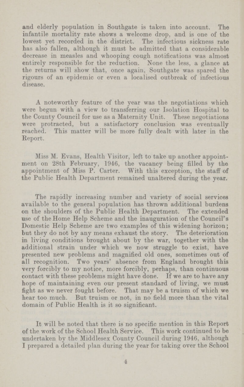 and elderly population in Southgate is taken into account. The infantile mortality rate shows a welcome drop, and is one of the lowest yet recorded in the district. The infectious sickness rate has also fallen, although it must be admitted that a considerable decrease in measles and whooping cough notifications was almost entirely responsible for the reduction. None the less, a glance at the returns will show that, once again, Southgate was spared the rigours of an epidemic or even a localised outbreak of infectious disease. A noteworthy feature of the year was the negotiations which were begun with a view to transferring our Isolation Hospital to the County Council for use as a Maternity Unit. These negotiations were protracted, but a satisfactory conclusion was eventually reached. This matter will be more fully dealt with later in the Report. Miss M. Evans, Health Visitor, left to take up another appoint ment on 28th February, 1946, the vacancy being filled by the appointment of Miss P. Carter. With this exception, the staff of the Public Health Department remained unaltered during the year. The rapidly increasing number and variety of social services available to the general population has thrown additional burdens on the shoulders of the Public Health Department. The extended use of the Home Help Scheme and the inauguration of the Council's Domestic Help Scheme are two examples of this widening horizon; but they do not by any means exhaust the story. The deterioration in living conditions brought about by the war, together with the additional strain under which we now struggle to exist, have presented new problems and magnified old ones, sometimes out of all recognition. Two years' absence from England brought this very forcibly to my notice, more forcibly, perhaps, than continuous contact with these problems might have done. If we are to have any hope of maintaining even our present standard of living, we must fight as we never fought before. That may be a truism of which we hear too much. But truism or not, in no field more than the vital domain of Public Health is it so significant. It will be noted that there is no specific mention in this Report of the work of the School Health Service. This work continued to be undertaken by the Middlesex County Council during 1946, although I prepared a detailed plan during the year for taking over the School 4